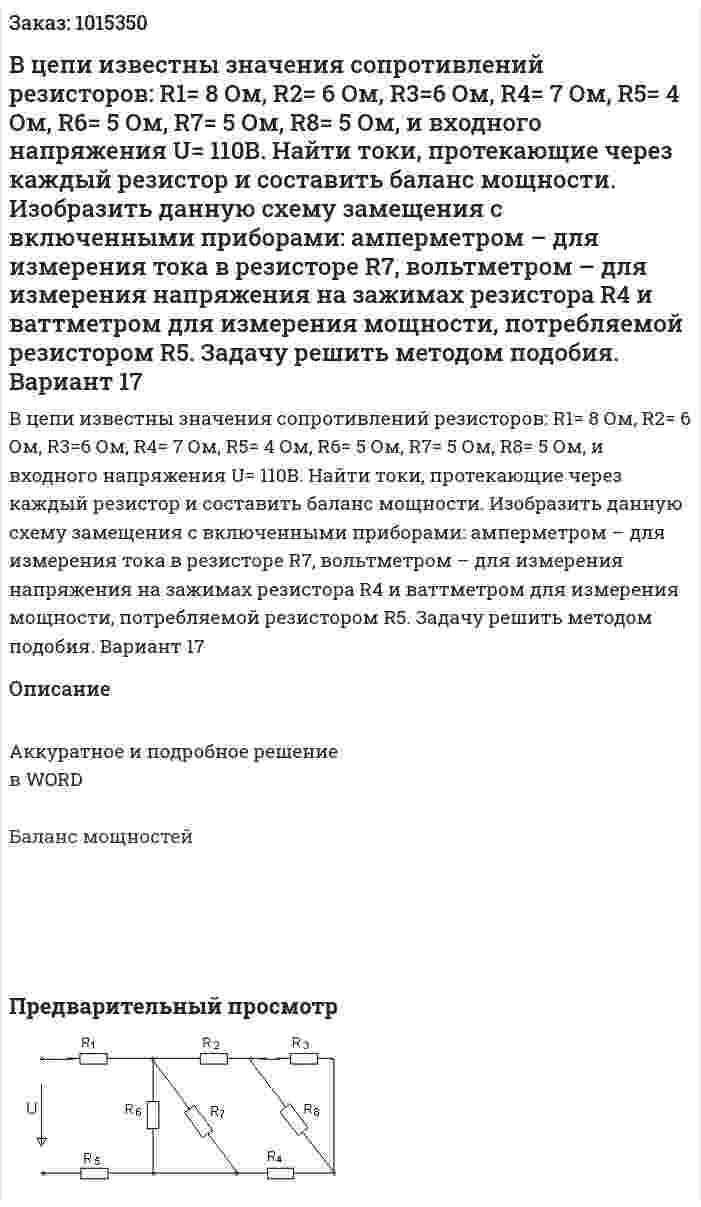 В цепи известны значения сопротивлений резисторов: R1= 8 Ом,  R2= 6 Ом,  R3=6 Ом,  R4= 7 Ом, R5= 4 Ом,  R6= 5 Ом,  R7= 5 Ом,  R8= 5 Ом, и входного напряжения U= 110В. Найти токи, протекающие через каждый резистор и составить баланс мощности. Изобразить данную схему замещения с включенными приборами: амперметром – для измерения тока в резисторе R7, вольтметром – для измерения напряжения на зажимах резистора R4 и ваттметром для измерения мощности, потребляемой резистором R5. Задачу решить методом подобия. Вариант 17 