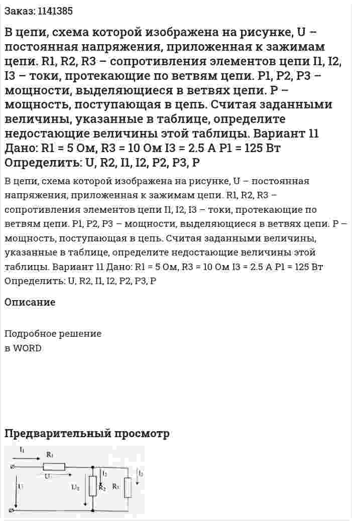 В цепи, схема которой изображена на рисунке, U – постоянная напряжения, приложенная к зажимам цепи. R1, R2, R3 – сопротивления элементов цепи I1, I2, I3 – токи, протекающие по ветвям цепи. P1, P2, P3 – мощности, выделяющиеся в ветвях цепи. P – мощность, поступающая в цепь. Считая заданными величины, указанные в таблице, определите недостающие величины этой таблицы. Вариант 11 Дано:  R1 = 5 Ом, R3 = 10 Ом I3 = 2.5 A P1 = 125 Вт Определить: U, R2, I1, I2, P2, P3, P 