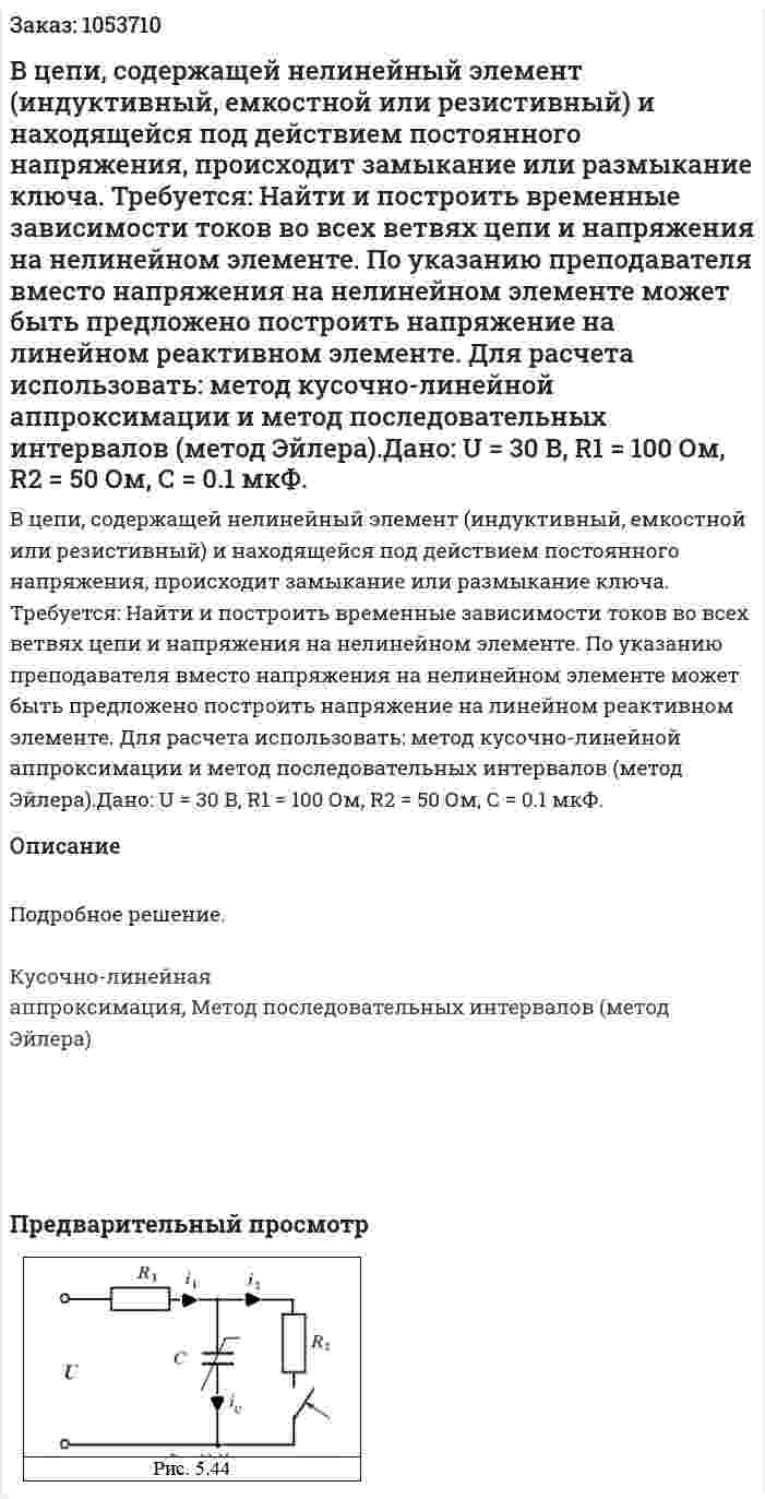 В цепи, содержащей нелинейный элемент (индуктивный, емкостной или резистивный) и находящейся под действием постоянного напряжения, происходит замыкание или размыкание ключа.  Требуется: Найти и построить временные зависимости токов во всех ветвях цепи и напряжения на нелинейном элементе. По указанию преподавателя вместо напряжения на нелинейном элементе может быть предложено построить напряжение на линейном реактивном элементе. Для расчета использовать: метод кусочно-линейной аппроксимации и метод последовательных интервалов (метод Эйлера).Дано: U = 30 В, R1 = 100 Ом, R2 = 50 Ом, С = 0.1 мкФ. 