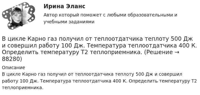      
            Описание
            В цикле Карно газ получил от теплоотдатчика теплоту 500 Дж и совершил работу 100 Дж. Температура теплоотдатчика 400 К. Определить температуру Т2 теплоприемника.   
            
            
            В цикле Карно газ получил от теплоотдатчика 500 Дж теплоты и совершил работу 100 Дж. Температура теплоотдатчика 400 K. Определить температуру теплоприёмника.В цикле Карно газ получил от теплоотдатчика теплоту 500 Дж и совершил работу 100 Дж. Температура теплоотдатчика 400 К. Определить температуру Т2 теплоприемника.В цикле Карно газ получил от теплоотдатчика теплоту Q1 = 500 Дж и совершил работу A = 100 Дж. Температура теплоотдатчика T1 = 400 К. Определить температуру T2 теплоприемника.В циклотроне ускоряются двухзарядные ионы гелия. Какова индукция магнитного поля, если частота переменной разности потенциалов, приложенной к ним, равна 10 МГц (период обращения ионов должен совпадать с периодом изменения разности потенциалов)В цилиндр длиной  = 1,6 м, заполненный воздухом при нормальном атмосферном давлении p0, начали медленно вдвигать поршень площадью основания S = 200 см2. Определить силу F, действующую на поршень, если его остановить на расстоянии 1 = 10 см от В цилиндр длиной l = 1,6 м, заполненный воздухом при нормальном атмосферном давлении p0 = 1 · 105 Па, начали медленно вдвигать поршень с площадью основания S = 200 см2. Определить силу F, действующую на поршень, если его остановить на расстоянииВ цилиндр длиной l = 1,6 м, заполненный воздухом при нормальном давлении p0, начали медленно вдвигать поршень площадью S = 200 см2. Определить силу F, которая будет действовать на поршень, если его остановить на расстоянии l1 = 10 см от дна цилиндра.В цепях переменного тока, полярность клеммы под напряжением, изменяется во времени с частотой источника питания. Тем не менее, существуют однополярные зажимы, полярность которого всегда одинакова, и изменение во времени происходит одновременно во всех зажимах.В цехе по производству хозяйственного мыла выработка в базовом периоде составила 2000 тыс. тонн в год при численном составе работников – 150 чел. В текущем периоде выработка составила 2200 тыс. тонн в год при численности работников – 162 чел.  В цехе предприятия имеются 5 универсальных станков, которые могут выполнять четыре вида работ. В цехе работают 10 станков типа A, 6 типа B и 4 типа C. Производительность станков одинакова. Вероятность того, что качество детали окажется отличным, для этих станков соответственно равна 0.9, 0.8 и 0.7. Какой процент отличных деталей выпускает цех?В цехе с непрерывным процессом производства продукции планируется техническое перевооружение участка, направленное на улучшение качества продукции.Вариант N=1  В цехе установлено 70 станков-автоматов. Режим работы двухсменный, пятидневная рабочая неделя. Норма обслуживания 7 станков на одного.В цикле Карно газ получил от нагревателя теплоту Q1 = 500 Дж и совершил A = 100 Дж, температура нагревателя T1 = 400 K. Определить температуру T2 холодильника.