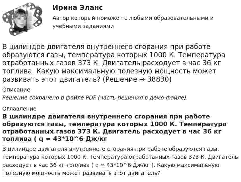     
          Описание
          Решение сохранено в файле PDF (часть решения в демо-файле) 
          Оглавление
          В цилиндре двигателя внутреннего сгорания при работе образуются газы, температура которых 1000 К. Температура отработанных газов 373 К. Двигатель расходует в час 36 кг топлива ( q = 43*10^6 Дж/кг ). Какую максимальную полезную мощность может развивать этот двигатель? 
            
            
            В цилиндр длиной l = 1,6 м, заполненный воздухом при нормальном давлении p0, начали медленно вдвигать поршень площадью S = 200 см2. Определить силу F, которая будет действовать на поршень, если его остановить на расстоянии l1 = 10 см от дна цилиндра.В цилиндре двигателя внутреннего сгорания при работе образуются газы, температура которых 1000 К. Температура отработанных газов 373 К. Двигатель расходует в час 36 кг топлива. Какую максимальную полезную мощность может развивать этот двигатель?В цилиндре дизельного двигателя в начале такта сжатия температура воздуха была равна 290 К. Определить температуру воздуха в конце такта сжатия, если объём уменьшился в 8 раз, а давление возросло в 32 раза.В цилиндре заключено 1,6 кг кислорода при температуре 17 °C. До какой температуры нужно изобарно нагреть кислород, чтобы работа по расширению была равна 4·104 Дж?В цилиндре под невесомым поршнем находился воздух в объёме V1 = 6,1 л при температуре t1 = 57 °C и атмосферном давлении p1 = 750 мм. рт. ст. После погружения цилиндра в воду с температурой t2 на глубину h = 5 мВ цилиндре под поршнем находится 20 г азота. Газ был нагрет от тем-пературы 20 °C до температуры 180 °C при постоянном давлении. Определить теплоту, переданную газу, совершённую газом работу и приращение внутренней энергии.В цилиндре под поршнем находится азот массой 0,6 кг, занимающий объём 1,2 м3 при температуре 560 К. В результате подвода тепла газ расширился и занял объём 4,2 м3, причём температура осталась неизменной.В цикле Карно газ получил от нагревателя теплоту Q1 = 500 Дж и совершил A = 100 Дж, температура нагревателя T1 = 400 K. Определить температуру T2 холодильника.В цикле Карно газ получил от нагревателя теплоту Q1 = 500 Дж и совершил работу W = 100 Дж. Температура нагревателя T1 = 400 К. Определите температуру T2 холодильника.В цикле Карно газ получил от теплоотдатчика 500 Дж теплоты и совершил работу 100 Дж. Температура теплоотдатчика 400 K. Определить температуру теплоприёмника.В цикле Карно газ получил от теплоотдатчика теплоту 500 Дж и совершил работу 100 Дж. Температура теплоотдатчика 400 К. Определить температуру Т2 теплоприемника.В цикле Карно газ получил от теплоотдатчика теплоту Q1 = 500 Дж и совершил работу A = 100 Дж. Температура теплоотдатчика T1 = 400 К. Определить температуру T2 теплоприемника.В циклотроне ускоряются двухзарядные ионы гелия. Какова индукция магнитного поля, если частота переменной разности потенциалов, приложенной к ним, равна 10 МГц (период обращения ионов должен совпадать с периодом изменения разности потенциалов)В цилиндр длиной  = 1,6 м, заполненный воздухом при нормальном атмосферном давлении p0, начали медленно вдвигать поршень площадью основания S = 200 см2. Определить силу F, действующую на поршень, если его остановить на расстоянии 1 = 10 см от 