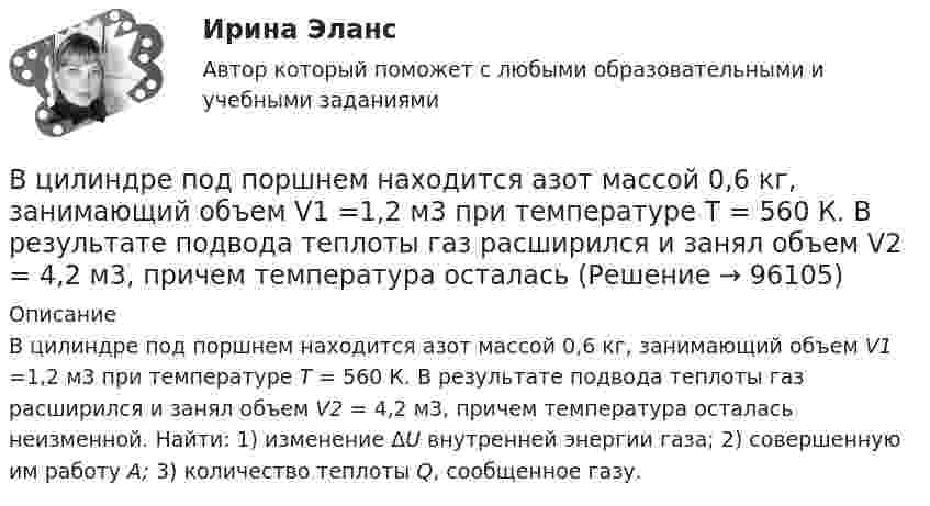      
            Описание
            В цилиндре под поршнем находится азот массой 0,6 кг, занимающий объем V1 =1,2 м3 при температуре Т = 560 К. В результате подвода теплоты газ расширился и занял объем V2 = 4,2 м3, причем температура осталась неизменной. Найти: 1) изменение ΔU внутренней энергии газа; 2) совершенную им работу A; 3) количество теплоты Q, сообщенное газу.    
            
            
            В цилиндре под поршнем находится азот массой 0,6 кг, занимающий объём V1 = 1,2 м3 при температуре T = 560 К. В результате подвода теплоты газ расширился и занял объём V2 = 4,2 м3, причём температура осталась неизменной. Найти:В цилиндре под поршнем находится азот массой 0,6 кг, занимающий объем V1 =1,2 м3 при температуре Т = 560 К. В результате подвода теплоты газ расширился и занял объем V2 = 4,2 м3, причем температура осталась В цилиндре под поршнем находится азот массой m = 20 г. Газ был нагрет от температуры T1 = 300 К до температуры T2 = 450 К при постоянном давлении. Определить теплоту Q, переданную газу, совершённую газом работу А и приращение DU внутренней энергии.В цилиндре под поршнем находится водород массой 0,02 кг при температуре 27 °C. Водород сначала расширился адиабатически, увеличив свой объём в пять раз, а затем был сжат изотермически, причём объём газа уменьшился в пять раз.В цилиндре под поршнем находится водород массой m = 0,02 кг при температуре T1 = 300 К. Водород сначала расширился адиабатически, увеличив свой объём в пять раз, а затем был сжат изотермически, причем объём газа уменьшился в пять раз.В цилиндре под поршнем находится водород массой m = 0,02 кг при температуре t = 20 °C. Водород сначала расширился адиабатически, увеличив свой объём в 5 раз, а затем был сжат изотермически, причём объём газа уменьшился в 5 раз.В цилиндре под поршнем находится воздух при давлении p = 0,2 МПа и температуре t1 = 27 °C. Какой массы m груз надо положить на поршень после нагревания воздуха до t2 = 50 °C, чтобы объём воздуха в цилиндре стал равенВ цилиндр длиной l = 1,6 м, заполненный воздухом при нормальном атмосферном давлении p0 = 1 · 105 Па, начали медленно вдвигать поршень с площадью основания S = 200 см2. Определить силу F, действующую на поршень, если его остановить на расстоянииВ цилиндр длиной l = 1,6 м, заполненный воздухом при нормальном давлении p0, начали медленно вдвигать поршень площадью S = 200 см2. Определить силу F, которая будет действовать на поршень, если его остановить на расстоянии l1 = 10 см от дна цилиндра.В цилиндре двигателя внутреннего сгорания при работе образуются газы, температура которых 1000 К. Температура отработанных газов 373 К. Двигатель расходует в час 36 кг топлива. Какую максимальную полезную мощность может развивать этот двигатель?В цилиндре дизельного двигателя в начале такта сжатия температура воздуха была равна 290 К. Определить температуру воздуха в конце такта сжатия, если объём уменьшился в 8 раз, а давление возросло в 32 раза.В цилиндре заключено 1,6 кг кислорода при температуре 17 °C. До какой температуры нужно изобарно нагреть кислород, чтобы работа по расширению была равна 4·104 Дж?В цилиндре под невесомым поршнем находился воздух в объёме V1 = 6,1 л при температуре t1 = 57 °C и атмосферном давлении p1 = 750 мм. рт. ст. После погружения цилиндра в воду с температурой t2 на глубину h = 5 мВ цилиндре под поршнем находится 20 г азота. Газ был нагрет от тем-пературы 20 °C до температуры 180 °C при постоянном давлении. Определить теплоту, переданную газу, совершённую газом работу и приращение внутренней энергии.