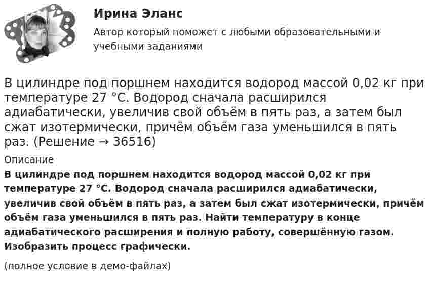     
          Описание
          В цилиндре под поршнем находится водород массой 0,02 кг при температуре 27 °C. Водород сначала расширился адиабатически, увеличив свой объём в пять раз, а затем был сжат изотермически, причём объём газа уменьшился в пять раз. Найти температуру в конце адиабатического расширения и полную работу, совершённую газом. Изобразить процесс графически.(полное условие в демо-файлах)  
            
            
            В цилиндре под поршнем находится азот массой m = 20 г. Газ был нагрет от температуры T1 = 300 К до температуры T2 = 450 К при постоянном давлении. Определить теплоту Q, переданную газу, совершённую газом работу А и приращение DU внутренней энергии.В цилиндре под поршнем находится водород массой 0,02 кг при температуре 27 °C. Водород сначала расширился адиабатически, увеличив свой объём в пять раз, а затем был сжат изотермически, причём объём газа уменьшился в пять раз.В цилиндре под поршнем находится водород массой m = 0,02 кг при температуре T1 = 300 К. Водород сначала расширился адиабатически, увеличив свой объём в пять раз, а затем был сжат изотермически, причем объём газа уменьшился в пять раз.В цилиндре под поршнем находится водород массой m = 0,02 кг при температуре t = 20 °C. Водород сначала расширился адиабатически, увеличив свой объём в 5 раз, а затем был сжат изотермически, причём объём газа уменьшился в 5 раз.В цилиндре под поршнем находится воздух при давлении p = 0,2 МПа и температуре t1 = 27 °C. Какой массы m груз надо положить на поршень после нагревания воздуха до t2 = 50 °C, чтобы объём воздуха в цилиндре стал равенВ цилиндре под поршнем находится углекислый газ массой m = 0,2 кг. Газ нагревается на 88 К. Какую работу А он при этом совершает?В цилиндре под поршнем с площадью основания 4 см2 находится 520 см3 воздуха. Наружное давление 106 Па. На какое расстояние переместится невесомый поршень, если на него подействовать силой 100 Н? Процесс изотермический.В цилиндре двигателя внутреннего сгорания при работе образуются газы, температура которых 1000 К. Температура отработанных газов 373 К. Двигатель расходует в час 36 кг топлива. Какую максимальную полезную мощность может развивать этот двигатель?В цилиндре дизельного двигателя в начале такта сжатия температура воздуха была равна 290 К. Определить температуру воздуха в конце такта сжатия, если объём уменьшился в 8 раз, а давление возросло в 32 раза.В цилиндре заключено 1,6 кг кислорода при температуре 17 °C. До какой температуры нужно изобарно нагреть кислород, чтобы работа по расширению была равна 4·104 Дж?В цилиндре под невесомым поршнем находился воздух в объёме V1 = 6,1 л при температуре t1 = 57 °C и атмосферном давлении p1 = 750 мм. рт. ст. После погружения цилиндра в воду с температурой t2 на глубину h = 5 мВ цилиндре под поршнем находится 20 г азота. Газ был нагрет от тем-пературы 20 °C до температуры 180 °C при постоянном давлении. Определить теплоту, переданную газу, совершённую газом работу и приращение внутренней энергии.В цилиндре под поршнем находится азот массой 0,6 кг, занимающий объём 1,2 м3 при температуре 560 К. В результате подвода тепла газ расширился и занял объём 4,2 м3, причём температура осталась неизменной.В цилиндре под поршнем находится азот массой 0,6 кг, занимающий объём V1 = 1,2 м3 при температуре T = 560 К. В результате подвода теплоты газ расширился и занял объём V2 = 4,2 м3, причём температура осталась неизменной. Найти:
