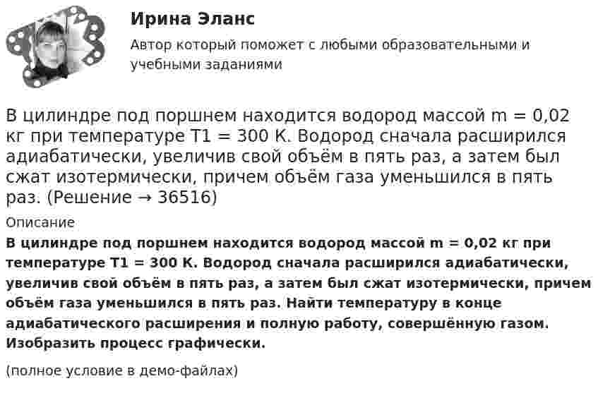     
          Описание
          В цилиндре под поршнем находится водород массой m = 0,02 кг при температуре T1 = 300 К. Водород сначала расширился адиабатически, увеличив свой объём в пять раз, а затем был сжат изотермически, причем объём газа уменьшился в пять раз. Найти температуру в конце адиабатического расширения и полную работу, совершённую газом. Изобразить процесс графически.(полное условие в демо-файлах)  
            
            
            В цилиндре под поршнем находится водород массой 0,02 кг при температуре 27 °C. Водород сначала расширился адиабатически, увеличив свой объём в пять раз, а затем был сжат изотермически, причём объём газа уменьшился в пять раз.В цилиндре под поршнем находится водород массой m = 0,02 кг при температуре T1 = 300 К. Водород сначала расширился адиабатически, увеличив свой объём в пять раз, а затем был сжат изотермически, причем объём газа уменьшился в пять раз.В цилиндре под поршнем находится водород массой m = 0,02 кг при температуре t = 20 °C. Водород сначала расширился адиабатически, увеличив свой объём в 5 раз, а затем был сжат изотермически, причём объём газа уменьшился в 5 раз.В цилиндре под поршнем находится воздух при давлении p = 0,2 МПа и температуре t1 = 27 °C. Какой массы m груз надо положить на поршень после нагревания воздуха до t2 = 50 °C, чтобы объём воздуха в цилиндре стал равенВ цилиндре под поршнем находится углекислый газ массой m = 0,2 кг. Газ нагревается на 88 К. Какую работу А он при этом совершает?В цилиндре под поршнем с площадью основания 4 см2 находится 520 см3 воздуха. Наружное давление 106 Па. На какое расстояние переместится невесомый поршень, если на него подействовать силой 100 Н? Процесс изотермический.В цилиндре с подвижным поршнем заключён атмосферный воздух. Объём цилиндра равен 0,2 м3. Поршнем воздух сжимается до объёма 0,06 м3. Найти работу, произведённую силой давления, если температура воздуха T = const.В цилиндре дизельного двигателя в начале такта сжатия температура воздуха была равна 290 К. Определить температуру воздуха в конце такта сжатия, если объём уменьшился в 8 раз, а давление возросло в 32 раза.В цилиндре заключено 1,6 кг кислорода при температуре 17 °C. До какой температуры нужно изобарно нагреть кислород, чтобы работа по расширению была равна 4·104 Дж?В цилиндре под невесомым поршнем находился воздух в объёме V1 = 6,1 л при температуре t1 = 57 °C и атмосферном давлении p1 = 750 мм. рт. ст. После погружения цилиндра в воду с температурой t2 на глубину h = 5 мВ цилиндре под поршнем находится 20 г азота. Газ был нагрет от тем-пературы 20 °C до температуры 180 °C при постоянном давлении. Определить теплоту, переданную газу, совершённую газом работу и приращение внутренней энергии.В цилиндре под поршнем находится азот массой 0,6 кг, занимающий объём 1,2 м3 при температуре 560 К. В результате подвода тепла газ расширился и занял объём 4,2 м3, причём температура осталась неизменной.В цилиндре под поршнем находится азот массой 0,6 кг, занимающий объём V1 = 1,2 м3 при температуре T = 560 К. В результате подвода теплоты газ расширился и занял объём V2 = 4,2 м3, причём температура осталась неизменной. Найти:В цилиндре под поршнем находится азот массой 0,6 кг, занимающий объем V1 =1,2 м3 при температуре Т = 560 К. В результате подвода теплоты газ расширился и занял объем V2 = 4,2 м3, причем температура осталась 