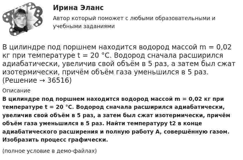     
          Описание
          В цилиндре под поршнем находится водород массой m = 0,02 кг при температуре t = 20 °C. Водород сначала расширился адиабатически, увеличив свой объём в 5 раз, а затем был сжат изотермически, причём объём газа уменьшился в 5 раз. Найти температуру t2 в конце адиабатического расширения и полную работу A, совершённую газом. Изобразить процесс графически.(полное условие в демо-файлах)  
            
            
            В цилиндре под поршнем находится водород массой m = 0,02 кг при температуре T1 = 300 К. Водород сначала расширился адиабатически, увеличив свой объём в пять раз, а затем был сжат изотермически, причем объём газа уменьшился в пять раз.В цилиндре под поршнем находится водород массой m = 0,02 кг при температуре t = 20 °C. Водород сначала расширился адиабатически, увеличив свой объём в 5 раз, а затем был сжат изотермически, причём объём газа уменьшился в 5 раз.В цилиндре под поршнем находится воздух при давлении p = 0,2 МПа и температуре t1 = 27 °C. Какой массы m груз надо положить на поршень после нагревания воздуха до t2 = 50 °C, чтобы объём воздуха в цилиндре стал равенВ цилиндре под поршнем находится углекислый газ массой m = 0,2 кг. Газ нагревается на 88 К. Какую работу А он при этом совершает?В цилиндре под поршнем с площадью основания 4 см2 находится 520 см3 воздуха. Наружное давление 106 Па. На какое расстояние переместится невесомый поршень, если на него подействовать силой 100 Н? Процесс изотермический.В цилиндре с подвижным поршнем заключён атмосферный воздух. Объём цилиндра равен 0,2 м3. Поршнем воздух сжимается до объёма 0,06 м3. Найти работу, произведённую силой давления, если температура воздуха T = const.В цилиндрическом сосуде под поршнем находится азот массой m = 28 г при температуре T = 300 К. Газ сначала расширялся адиабатически, увеличив свой объём в 4 раза, а затем был сжат изотермически и объём его уменьшился в 4 раза. В цилиндре заключено 1,6 кг кислорода при температуре 17 °C. До какой температуры нужно изобарно нагреть кислород, чтобы работа по расширению была равна 4·104 Дж?В цилиндре под невесомым поршнем находился воздух в объёме V1 = 6,1 л при температуре t1 = 57 °C и атмосферном давлении p1 = 750 мм. рт. ст. После погружения цилиндра в воду с температурой t2 на глубину h = 5 мВ цилиндре под поршнем находится 20 г азота. Газ был нагрет от тем-пературы 20 °C до температуры 180 °C при постоянном давлении. Определить теплоту, переданную газу, совершённую газом работу и приращение внутренней энергии.В цилиндре под поршнем находится азот массой 0,6 кг, занимающий объём 1,2 м3 при температуре 560 К. В результате подвода тепла газ расширился и занял объём 4,2 м3, причём температура осталась неизменной.В цилиндре под поршнем находится азот массой 0,6 кг, занимающий объём V1 = 1,2 м3 при температуре T = 560 К. В результате подвода теплоты газ расширился и занял объём V2 = 4,2 м3, причём температура осталась неизменной. Найти:В цилиндре под поршнем находится азот массой 0,6 кг, занимающий объем V1 =1,2 м3 при температуре Т = 560 К. В результате подвода теплоты газ расширился и занял объем V2 = 4,2 м3, причем температура осталась В цилиндре под поршнем находится азот массой m = 20 г. Газ был нагрет от температуры T1 = 300 К до температуры T2 = 450 К при постоянном давлении. Определить теплоту Q, переданную газу, совершённую газом работу А и приращение DU внутренней энергии.