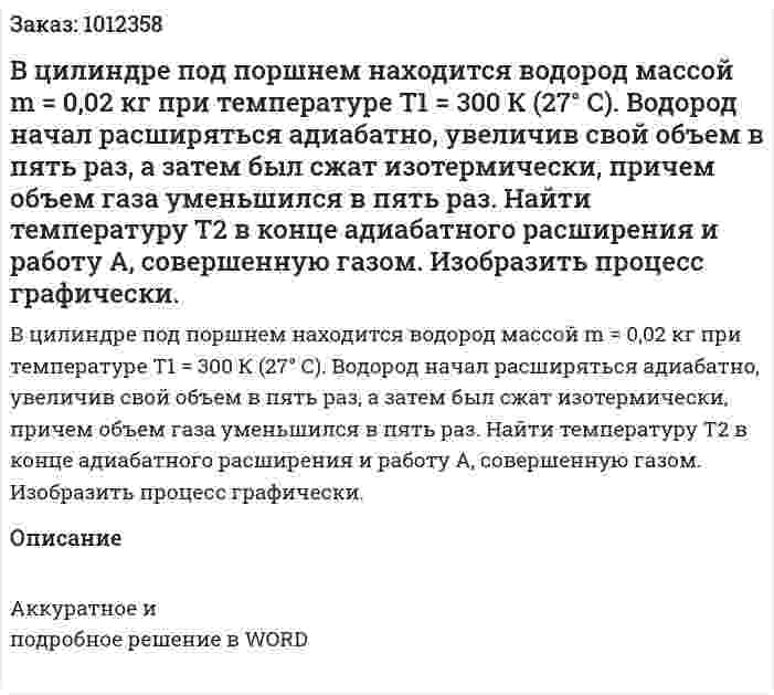 В цилиндре под поршнем находится водород массой m = 0,02 кг при температуре Т1 = 300 К (27° С). Водород начал расширяться адиабатно, увеличив свой объем в пять раз, а затем был сжат изотермически, причем объем газа уменьшился в пять раз. Найти температуру Т2 в конце адиабатного расширения и работу А, совершенную газом. Изобразить процесс графически.  