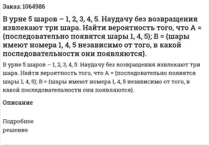 В урне 5 шаров – 1, 2, 3, 4, 5. Наудачу без возвращения извлекают три шара. Найти вероятность того, что 	А = {последовательно появятся шары 1, 4, 5}; 	В = {шары имеют номера 1, 4, 5 независимо от того, в какой последовательности они появляются}. 