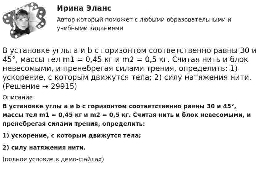     
          Описание
          В установке углы a и b с горизонтом соответственно равны 30 и 45°, массы тел m1 = 0,45 кг и m2 = 0,5 кг. Считая нить и блок невесомыми, и пренебрегая силами трения, определить:1) ускорение, с которым движутся тела;2) силу натяжения нити.(полное условие в демо-файлах)  
            
            
            В установке известны масса однородного сплошного цилиндра M = 1 кг, его радиус R = 20 см и массы тел m1 = 2 кг и m2 = 1 кг. Скольжения нити и трения в оси цилиндра нет. Определить ускорения всех тел.В установке углы а и b с горизонтом соответственно равны 30 и 45°, массы тел m1 = 0,45 кг и m2 = 0,5 кг. Считая нить и блок невесомыми, и пренебрегая силами трения, определить: 1) ускорение, с которым движутся тела; 2) силу натяжения нити.В установке угол  наклонной плоскости с горизонтом равен 20°, массы тел m1 = 200 г и m2 = 150 г. Считая нить и блок невесомыми и пренебрегая силами трения, определить ускорение, с которым будут двигаться эти тела, если тело m2 опускается.В установке Юнга расстояние между щелями 1,5 мм, экран расположен на расстоянии 2 м от щелей. Щели освещаются источником с красным светофильтром ( 687 нм). Определить расстояние между интерференционнымВ учебниках по дисциплине «Правоохранительные органы Российской Федерации» указано, что правоохранительная деятельность осуществляется в установленном законом порядке. В феврале 2014 года в Амстердаме прошла выставка “Крым: золото и секреты Черного моря”. После присоединения Крыма к России возник вопрос о судьбе скифского золота.В феврале 2018 г. АО «Арго» заключило договор займа, на основании которого оно получило заем в размере 1 000 000 руб. сроком на 100 дней под 18% годовых. По условиям договора проценты организация АО «Арго» должна уплатить при возврате основной суммы долга.В условиях системы назначения на высшие должности, основанной на ... государственные служащие топ-уровня разделяют ту же культуру, что и остальной персоналВ условиях современного офиса большое внимание должно уделяться обеспечению единого порядка оформления документов, приданию им формы, удобной для наглядного представления и практического использования информации. Одним из широко используемых В условиях современного офиса большое внимание должно уделяться обеспечению единого порядка оформления документов придания им формы, удобной для наглядного представления и практического использования информации. В условиях спада производства возникает … безработица. технологическая циклическая естественная конъюнктурнаяВ условиях чистой конкуренции предельный доход …В условиях чистой конкуренции фирме следует производить продукцию, пока …В уставе ОАО “Урал-прогресс” содержится положение о том, что все споры между акционерами, а также между акционерами и самим обществом разрешаются постоянно действующим третейским судом ОАО. 