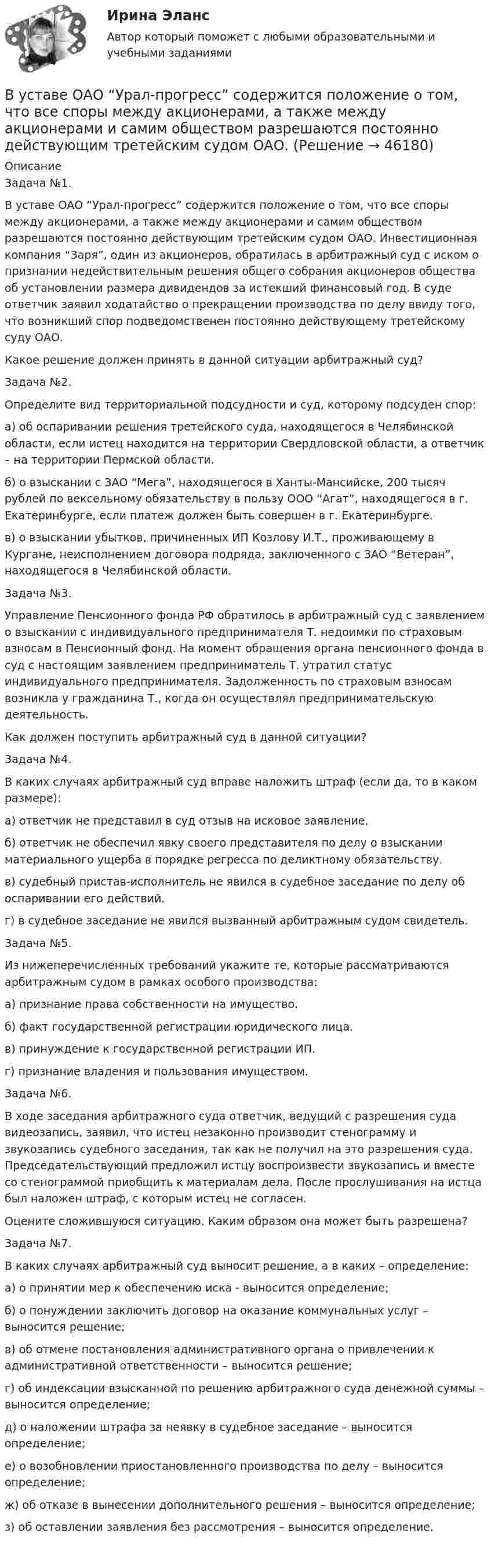      
            Описание
            Задача №1.В уставе ОАО “Урал-прогресс” содержится положение о том, что все споры между акционерами, а также между акционерами и самим обществом разрешаются постоянно действующим третейским судом ОАО. Инвестиционная компания “Заря”, один из акционеров, обратилась в арбитражный суд с иском о признании недействительным решения общего собрания акционеров общества об установлении размера дивидендов за истекший финансовый год. В суде ответчик заявил ходатайство о прекращении производства по делу ввиду того, что возникший спор подведомственен постоянно действующему третейскому суду ОАО.Какое решение должен принять в данной ситуации арбитражный суд?Задача №2.Определите вид территориальной подсудности и суд, которому подсуден спор:а) об оспаривании решения третейского суда, находящегося в Челябинской области, если истец находится на территории Свердловской области, а ответчик – на территории Пермской области.б) о взыскании с ЗАО “Мега”, находящегося в Ханты-Мансийске, 200 тысяч рублей по вексельному обязательству в пользу ООО “Агат”, находящегося в г. Екатеринбурге, если платеж должен быть совершен в г. Екатеринбурге.в) о взыскании убытков, причиненных ИП Козлову И.Т., проживающему в Кургане, неисполнением договора подряда, заключенного с ЗАО “Ветеран”, находящегося в Челябинской области.Задача №3.      Управление Пенсионного фонда РФ обратилось в арбитражный суд с заявлением о взыскании с индивидуального предпринимателя Т. недоимки по страховым взносам в Пенсионный фонд. На момент обращения органа пенсионного фонда в суд с настоящим заявлением предприниматель Т. утратил статус индивидуального предпринимателя. Задолженность по страховым взносам возникла у гражданина Т., когда он осуществлял предпринимательскую деятельность.Как должен поступить арбитражный суд в данной ситуации? Задача №4.В каких случаях арбитражный суд вправе наложить штраф (если да, то в каком размере):а) ответчик не представил в суд отзыв на исковое заявление.б) ответчик не обеспечил явку своего представителя по делу о взыскании материального ущерба в порядке регресса по деликтному обязательству.в) судебный пристав-исполнитель не явился в судебное заседание по делу об оспаривании его действий.г) в судебное заседание не явился вызванный арбитражным судом свидетель.Задача №5. 	Из нижеперечисленных требований укажите те, которые рассматриваются арбитражным судом в рамках особого производства:а) признание права собственности на имущество. б) факт государственной регистрации юридического лица.  в) принуждение к государственной регистрации ИП. г) признание владения и пользования имуществом. Задача №6.В ходе заседания арбитражного суда ответчик, ведущий с разрешения суда видеозапись, заявил, что истец незаконно производит стенограмму и звукозапись судебного заседания, так как не получил на это разрешения суда. Председательствующий предложил истцу воспроизвести звукозапись и вместе со стенограммой приобщить к материалам дела. После прослушивания на истца был наложен штраф, с которым истец не согласен.Оцените сложившуюся ситуацию. Каким образом она может быть разрешена?Задача №7.В каких случаях арбитражный суд выносит решение, а в каких – определение:а) о принятии мер к обеспечению иска - выносится определение; б) о понуждении заключить договор на оказание коммунальных услуг – выносится решение;в) об отмене постановления административного органа о привлечении к административной ответственности – выносится решение;г) об индексации взысканной по решению арбитражного суда денежной суммы – выносится определение;д) о наложении штрафа за неявку в судебное заседание – выносится определение;е) о возобновлении приостановленного производства по делу – выносится определение;ж) об отказе в вынесении дополнительного решения – выносится определение;з) об оставлении заявления без рассмотрения – выносится определение.  
            
            
            В условиях чистой конкуренции фирме следует производить продукцию, пока …В уставе ОАО “Урал-прогресс” содержится положение о том, что все споры между акционерами, а также между акционерами и самим обществом разрешаются постоянно действующим третейским судом ОАО. В установке для наблюдения колец Ньютона пространство между линзой и пластинкой заполнено жидкостью. Определите показатель преломления жидкости, если радиус 3 светлого кольца 3,65 мм, наблюдение ведется в проходящем свете. Радиус кривизны R =10 мВ установке известны масса однородного сплошного цилиндра M = 1 кг, его радиус R = 20 см и массы тел m1 = 2 кг и m2 = 1 кг. Скольжения нити и трения в оси цилиндра нет. Определить ускорения всех тел.В установке углы а и b с горизонтом соответственно равны 30 и 45°, массы тел m1 = 0,45 кг и m2 = 0,5 кг. Считая нить и блок невесомыми, и пренебрегая силами трения, определить: 1) ускорение, с которым движутся тела; 2) силу натяжения нити.В установке угол  наклонной плоскости с горизонтом равен 20°, массы тел m1 = 200 г и m2 = 150 г. Считая нить и блок невесомыми и пренебрегая силами трения, определить ускорение, с которым будут двигаться эти тела, если тело m2 опускается.В установке Юнга расстояние между щелями 1,5 мм, экран расположен на расстоянии 2 м от щелей. Щели освещаются источником с красным светофильтром ( 687 нм). Определить расстояние между интерференционнымВ условиях проводимых бюджетных и налоговых реформ в Российской Федерации сложилась ситуация, когда в наиболее сложном положении находятся бюджеты субъектов РФ, большинство из которых не сбалансированы и ежегодно увеличивают долговую нагрузку.В условиях равновесия груз, подвешенный на пружине, растягивает её на 10 см. Определить циклическую частоту его малых колебаний.В условиях реализации открытой модели государственной службы оплата труда и должностного роста напрямую зависит от ... работы государственного гражданского служащего.В условиях системы назначения на высшие должности, основанной на ... государственные служащие топ-уровня разделяют ту же культуру, что и остальной персоналВ условиях современного офиса большое внимание должно уделяться обеспечению единого порядка оформления документов, приданию им формы, удобной для наглядного представления и практического использования информации. Одним из широко используемых В условиях современного офиса большое внимание должно уделяться обеспечению единого порядка оформления документов придания им формы, удобной для наглядного представления и практического использования информации. В условиях спада производства возникает … безработица. технологическая циклическая естественная конъюнктурная