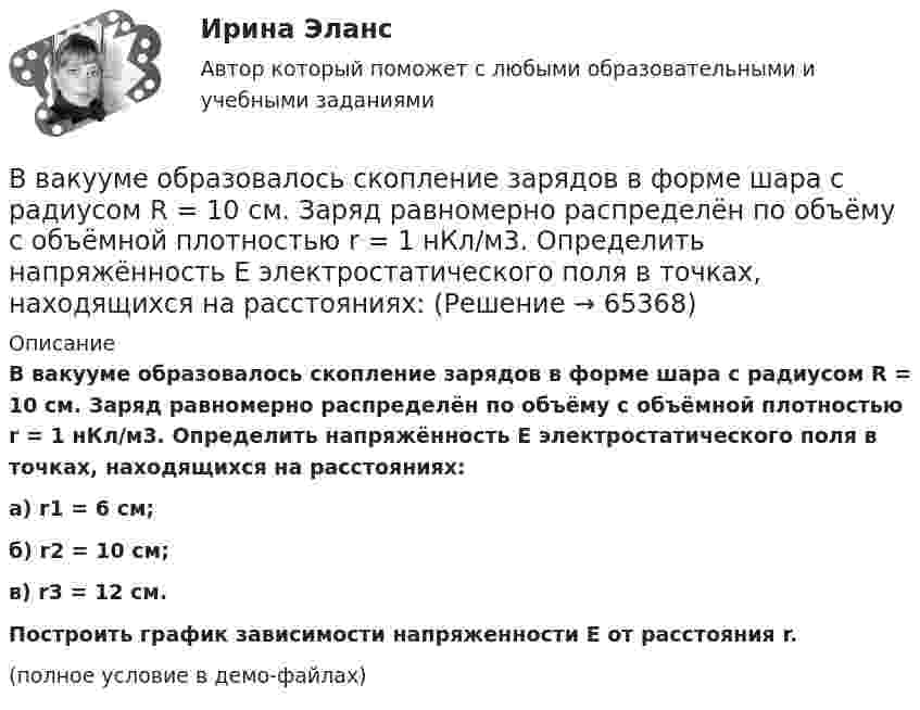     
            Описание
            В вакууме образовалось скопление зарядов в форме шара с радиусом R = 10 см. Заряд равномерно распределён по объёму с объёмной плотностью r = 1 нКл/м3. Определить напряжённость E электростатического поля в точках, находящихся на расстояниях:а) r1 = 6 см;б) r2 = 10 см;в) r3 = 12 см.           Построить график зависимости напряженности E от расстояния r.(полное условие в демо-файлах)   
            
            
            В вакууме образовалось скопление зарядов в форме тонкого длинного цилиндра радиуса R с постоянной объёмной плотностью r. Определить напряжённость E электрического поля в точках, отстоящих от оси цилиндра на расстояниях r1 < R и r2 > R.В вакууме образовалось скопление зарядов в форме шара с радиусом R = 10 см. Заряд равномерно распределён по объёму с объёмной плотностью r = 1 нКл/м3. Определить напряжённость E электростатического поля в точках, находящихся на расстояниях:В вакууме распространяется плоская электромагнитная волна. Амплитуда напряженности магнитного поля волны 0,1 А/м. Определите амплитуду напряженности электрического поля волны и среднюю по времени плотность энергии волны.В вакууме распространяется плоская электромагнитная волна. Амплитуда напряжённости магнитного поля волны 0,1 А/м. Определить амплитуду напряжённости электрического поля волны и среднюю по времени плотность энергии волны.В вакууме распространяется плоская электромагнитная волна. Амплитуда напряжённости магнитного поля волны 0,25 А/м. На её пути перпендикулярно направлению распространения расположена поглощающая поверхность, В вакууме распространяется плоская электромагнитная волна. Амплитуда напряжённости электрического поля волны 60 В/м. Определить амплитуду напряжённости магнитного поля волны и среднее за период колебаний значение плотностиВ вакууме распространяется плоская электромагнитная волна. Амплитуда напряженности электрического поля волны E_0=100 В/м. Какую энергию переносит эта волна через площадку S=50 см^2, расположенную перпендикулярно направлению распространения волны, заВ вагоне, движущемся горизонтально с ускорением a = 2 м/с2, висит на шнуре груз массы m = 200 г. Найти силу натяжения шнура и угол отклонения шнура от вертикали.В вакууме вдоль оси x распространяется плоская монохроматическая электромагнитная волна. Амплитуда напряжённости E0 электрического поля волны равна 20 В/м. Определить объёмную плотность w энергии в падающей электромагнитной волне.В вакууме вдоль оси x распространяется плоская монохроматическая электромагнитная волна и падает перпендикулярно на поверхность тела, полностью её поглощающего. Амплитуда напряжённости H0 магнитного поля волныВ вакууме вдоль оси X распространяется плоская электромагнитная волна. Амплитуда напряжённости магнитного поля волны равна 1 мА/м. Определить амплитуду напряжённости электрического поля волны.В вакууме вдоль оси x распространяется плоская электромагнитная волна. Амплитуда напряженности электрического поля волны равна 50 мВ/м. Определить интенсивность волны I, то есть среднюю энергию, проходящую через единицу поверхности в единицу времени.В вакууме вдоль оси X распространяется плоская электромагнитная волна. Амплитуда напряжённости электрического поля волны составляет 10 В/м. Определить амплитуду напряжённости магнитного поля волны.В вакууме вдоль оси x распространяется плоская электромагнитная волна. Амплитуда напряжённости электрического поля волны составляет 18,8 В/м. Определите интенсивность волны, 
