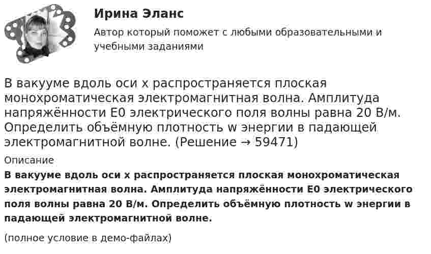     
            Описание
            В вакууме вдоль оси x распространяется плоская монохроматическая электромагнитная волна. Амплитуда напряжённости E0 электрического поля волны равна 20 В/м. Определить объёмную плотность w энергии в падающей электромагнитной волне.(полное условие в демо-файлах)   
            
            
            В вагоне, движущемся горизонтально с ускорением a = 2 м/с2, висит на шнуре груз массы m = 200 г. Найти силу натяжения шнура и угол отклонения шнура от вертикали.В вакууме вдоль оси x распространяется плоская монохроматическая электромагнитная волна. Амплитуда напряжённости E0 электрического поля волны равна 20 В/м. Определить объёмную плотность w энергии в падающей электромагнитной волне.В вакууме вдоль оси x распространяется плоская монохроматическая электромагнитная волна и падает перпендикулярно на поверхность тела, полностью её поглощающего. Амплитуда напряжённости H0 магнитного поля волныВ вакууме вдоль оси X распространяется плоская электромагнитная волна. Амплитуда напряжённости магнитного поля волны равна 1 мА/м. Определить амплитуду напряжённости электрического поля волны.В вакууме вдоль оси x распространяется плоская электромагнитная волна. Амплитуда напряженности электрического поля волны равна 50 мВ/м. Определить интенсивность волны I, то есть среднюю энергию, проходящую через единицу поверхности в единицу времени.В вакууме вдоль оси X распространяется плоская электромагнитная волна. Амплитуда напряжённости электрического поля волны составляет 10 В/м. Определить амплитуду напряжённости магнитного поля волны.В вакууме вдоль оси x распространяется плоская электромагнитная волна. Амплитуда напряжённости электрического поля волны составляет 18,8 В/м. Определите интенсивность волны, В ближайшее время рынок труда будет испытывать возрастающее влияние выхода молодых работников, представителей поколения Z, использующих цифровые технологии практически с рождения (digital natives) и имеющих неограниченный доступ к информации и Вблизи бесконечной заряженной плоскости с поверхностной плотностью  10 мкКл/см2 находится точечный заряд q = 1 мкКл. Найти силу F, действующую на заряд q.В большей степени анкетирование относится к …В боровской модели атома водорода электрон движется по круговой орбите радиусом R=52,8 пм, в центре которой находится протон. Определить: 1) скорость электрона на орбите; 2) потенциальную энергию электрона в поле ядра, выразим ее в электрон-вольтах.В бочку заливается вода со скоростью 200 см3/с. На дне бочки образовалось отверстие площадью поперечного сечения 0,8 см2. Пренебрегая вязкостью воды, определите уровень воды в бочке.В брусок массой 200 г, лежащий на гладкой горизонтальной поверхности, попадает пуля массой 10 г, летящая горизонтально, и застревает в нём. После удара брусок приобретает кинетическую энергию 5 Дж. Определить скорость пули в момент удара.В бюджете Федерального фонда обязательного медицинского страхования предусмотрены субсидии бюджетным учреждениям, в отношении которых функции и полномочия учредителей осуществляют федеральные органы исполнительной власти, на финансовое обеспечение