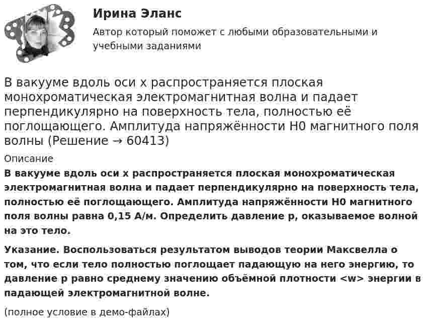     
            Описание
            В вакууме вдоль оси x распространяется плоская монохроматическая электромагнитная волна и падает перпендикулярно на поверхность тела, полностью её поглощающего. Амплитуда напряжённости H0 магнитного поля волны равна 0,15 А/м. Определить давление p, оказываемое волной на это тело.           Указание. Воспользоваться результатом выводов теории Максвелла о том, что если тело полностью поглощает падающую на него энергию, то давление p равно среднему значению объёмной плотности <w> энергии в падающей электромагнитной волне.(полное условие в демо-файлах)   
            
            
            В вакууме вдоль оси x распространяется плоская монохроматическая электромагнитная волна. Амплитуда напряжённости E0 электрического поля волны равна 20 В/м. Определить объёмную плотность w энергии в падающей электромагнитной волне.В вакууме вдоль оси x распространяется плоская монохроматическая электромагнитная волна и падает перпендикулярно на поверхность тела, полностью её поглощающего. Амплитуда напряжённости H0 магнитного поля волныВ вакууме вдоль оси X распространяется плоская электромагнитная волна. Амплитуда напряжённости магнитного поля волны равна 1 мА/м. Определить амплитуду напряжённости электрического поля волны.В вакууме вдоль оси x распространяется плоская электромагнитная волна. Амплитуда напряженности электрического поля волны равна 50 мВ/м. Определить интенсивность волны I, то есть среднюю энергию, проходящую через единицу поверхности в единицу времени.В вакууме вдоль оси X распространяется плоская электромагнитная волна. Амплитуда напряжённости электрического поля волны составляет 10 В/м. Определить амплитуду напряжённости магнитного поля волны.В вакууме вдоль оси x распространяется плоская электромагнитная волна. Амплитуда напряжённости электрического поля волны составляет 18,8 В/м. Определите интенсивность волны, В вакууме вдоль оси X распространяется плоская электромагнитная волна. Амплитуда напряжённости электрического поля волны составляет 50 мВ/м. Определить интенсивность волны I, т.е. среднюю энергию,Вблизи бесконечной заряженной плоскости с поверхностной плотностью  10 мкКл/см2 находится точечный заряд q = 1 мкКл. Найти силу F, действующую на заряд q.В большей степени анкетирование относится к …В боровской модели атома водорода электрон движется по круговой орбите радиусом R=52,8 пм, в центре которой находится протон. Определить: 1) скорость электрона на орбите; 2) потенциальную энергию электрона в поле ядра, выразим ее в электрон-вольтах.В бочку заливается вода со скоростью 200 см3/с. На дне бочки образовалось отверстие площадью поперечного сечения 0,8 см2. Пренебрегая вязкостью воды, определите уровень воды в бочке.В брусок массой 200 г, лежащий на гладкой горизонтальной поверхности, попадает пуля массой 10 г, летящая горизонтально, и застревает в нём. После удара брусок приобретает кинетическую энергию 5 Дж. Определить скорость пули в момент удара.В бюджете Федерального фонда обязательного медицинского страхования предусмотрены субсидии бюджетным учреждениям, в отношении которых функции и полномочия учредителей осуществляют федеральные органы исполнительной власти, на финансовое обеспечениеВ вагоне, движущемся горизонтально с постоянным ускорением, подвешен на нити груз массой m = 1 кг. Угол отклонения нити от вертикали составляет 10°. Определить ускорение вагона и силу натяжения нити.
