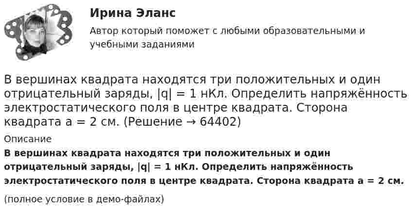     
            Описание
            В вершинах квадрата находятся три положительных и один отрицательный заряды, |q| = 1 нКл. Определить напряжённость электростатического поля в центре квадрата. Сторона квадрата a = 2 см.(полное условие в демо-файлах)   
            
            
            В вершинах квадрата находятся одинаковые заряды по 3·10-10 Кл каждый. Какой отрицательный заряд нужно поместить в центре квадрата, чтобы сила взаимного отталкивания положительных зарядов была уравновешенаВ вершинах квадрата находятся три положительных и один отрицательный заряды, |q| = 1 нКл. Определить напряжённость электростатического поля в центре квадрата. Сторона квадрата a = 2 см.В вершинах квадрата со стороной 0,1 м помещены заряды по 0,1 нКл. Определить напряжённость и потенциал поля в центре квадрата, если один из зарядов отличается по знаку от остальных.В вершинах квадрата со стороной 0,1 м расположены равные одноимённые заряды. Потенциал создаваемого ими поля в центре квадрата равен 500 В. Определить заряд.В вершинах квадрата со стороной 0,5 м расположены заряды одинаковой величины. В случае, когда два соседних заряда положительные, а два других – отрицательные, напряжённость поля в центре квадрата равна 144 В/м. Определить величину зарядов.В вершинах квадрата со стороной 10 см находятся одинаковые заряды +0,3 нКл каждый. Какой отрицательный заряд нужно поместить в центре квадратаВ вершинах квадрата со стороной 20 см расположены три положительных и один отрицательный заряд. Определить напряжённость и потенциал электрического поля в центре квадрата, если величина каждого заряда 3 нКл.В вертикальном стеклянном капилляре, находящемся на поверхности Земли, вода поднялась на 20 мм. Определите, на какую высоту (при тех же условиях опыта) поднялась бы вода в том же капилляре на поверхности Луны. Ускорение свободного падения на поверхноВ вертикально поставленный цилиндр с площадью основания 40 см2 вставлен поршень, под которым находится столб воздуха высотой 60 см. Насколько опустился поршень, если на него поставить гири общей массой 10 кг.В вертикальную мишень с расстояния S = 400 м сделан выстрел в горизонтальном направлении. Найти мгновенную мощность P(t) силы тяжести в момент попадания в мишень и среднюю мощность P за время движения пули, если её масса m = 5 г В верхнюю колонку необходимо вписать определение понятия «правопреемство». В левом ряду колонок следует указать в каких случаях правопреемство возникает. А в правом ряду колонок – в отношении каких объектов оно проводится.В вершинах квадрата находятся одинаковые заряды q = 0,3 нКл каждый. Какой отрицательный заряд q0 нужно поместить в центре квадрата, чтобы сила взаимного отталкивания положительных зарядов была уравновешена силой притяжения отрицательного заряда?В вершинах квадрата находятся одинаковые заряды Q1 = Q2 = Q3 = Q4 = 0,8 нКл. Какой отрицательный заряд Q нужно поместить в центре квадрата, чтобы сила взаимного отталкивания положительных зарядов была уравновешенаВ вершинах квадрата находятся одинаковые заряды Q1 = Q2 = Q3 = Q4 = 8∙10-10 Кл. Какой отрицательный заряд Q нужно поместить в центре квадрата, чтобы сила взаимного отталкивания положительных зарядов