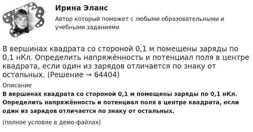     
            Описание
            В вершинах квадрата со стороной 0,1 м помещены заряды по 0,1 нКл. Определить напряжённость и потенциал поля в центре квадрата, если один из зарядов отличается по знаку от остальных.(полное условие в демо-файлах)   
            
            
            В вершинах квадрата находятся три положительных и один отрицательный заряды, |q| = 1 нКл. Определить напряжённость электростатического поля в центре квадрата. Сторона квадрата a = 2 см.В вершинах квадрата со стороной 0,1 м помещены заряды по 0,1 нКл. Определить напряжённость и потенциал поля в центре квадрата, если один из зарядов отличается по знаку от остальных.В вершинах квадрата со стороной 0,1 м расположены равные одноимённые заряды. Потенциал создаваемого ими поля в центре квадрата равен 500 В. Определить заряд.В вершинах квадрата со стороной 0,5 м расположены заряды одинаковой величины. В случае, когда два соседних заряда положительные, а два других – отрицательные, напряжённость поля в центре квадрата равна 144 В/м. Определить величину зарядов.В вершинах квадрата со стороной 10 см находятся одинаковые заряды +0,3 нКл каждый. Какой отрицательный заряд нужно поместить в центре квадратаВ вершинах квадрата со стороной 20 см расположены три положительных и один отрицательный заряд. Определить напряжённость и потенциал электрического поля в центре квадрата, если величина каждого заряда 3 нКл.В вершинах квадрата со стороной 3 см расположены три отрицательных и один положительный заряд величиной 2 мкКл каждый. Определить напряжённость и потенциал электрического поля в центре квадрата.В вертикально поставленный цилиндр с площадью основания 40 см2 вставлен поршень, под которым находится столб воздуха высотой 60 см. Насколько опустился поршень, если на него поставить гири общей массой 10 кг.В вертикальную мишень с расстояния S = 400 м сделан выстрел в горизонтальном направлении. Найти мгновенную мощность P(t) силы тяжести в момент попадания в мишень и среднюю мощность P за время движения пули, если её масса m = 5 г В верхнюю колонку необходимо вписать определение понятия «правопреемство». В левом ряду колонок следует указать в каких случаях правопреемство возникает. А в правом ряду колонок – в отношении каких объектов оно проводится.В вершинах квадрата находятся одинаковые заряды q = 0,3 нКл каждый. Какой отрицательный заряд q0 нужно поместить в центре квадрата, чтобы сила взаимного отталкивания положительных зарядов была уравновешена силой притяжения отрицательного заряда?В вершинах квадрата находятся одинаковые заряды Q1 = Q2 = Q3 = Q4 = 0,8 нКл. Какой отрицательный заряд Q нужно поместить в центре квадрата, чтобы сила взаимного отталкивания положительных зарядов была уравновешенаВ вершинах квадрата находятся одинаковые заряды Q1 = Q2 = Q3 = Q4 = 8∙10-10 Кл. Какой отрицательный заряд Q нужно поместить в центре квадрата, чтобы сила взаимного отталкивания положительных зарядовВ вершинах квадрата находятся одинаковые заряды Q1 = Q2 = Q3 = Q4 = 8*10–10 Кл. Какой отрицательный заряд Q нужно поместить в центре квадрата, чтобы сила взаимного отталкивания положительных зарядов была уравновешена силой притяжения