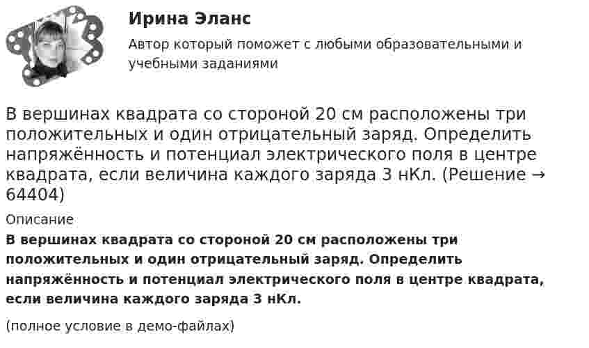     
            Описание
            В вершинах квадрата со стороной 20 см расположены три положительных и один отрицательный заряд. Определить напряжённость и потенциал электрического поля в центре квадрата, если величина каждого заряда 3 нКл.(полное условие в демо-файлах)   
            
            
            В вершинах квадрата со стороной 10 см находятся одинаковые заряды +0,3 нКл каждый. Какой отрицательный заряд нужно поместить в центре квадратаВ вершинах квадрата со стороной 20 см расположены три положительных и один отрицательный заряд. Определить напряжённость и потенциал электрического поля в центре квадрата, если величина каждого заряда 3 нКл.В вершинах квадрата со стороной 3 см расположены три отрицательных и один положительный заряд величиной 2 мкКл каждый. Определить напряжённость и потенциал электрического поля в центре квадрата.В вершинах квадрата со стороной 50 см расположены заряды одинаковой величины. В случае, когда два соседних заряда положительные, а два других – отрицательные, напряжённость поля в центре квадрата равна 144 В/м.В вершинах квадрата со стороной 5 см находятся одинаковые положительные заряды 2 нКл. Определить напряжённость электростатического поля:В вершинах квадрата со стороной 5 см находятся одинаковые положительные заряды по 2 нКл. Определите напряжённость электростатического поля в центре квадрата и в середине одной из сторон квадрата.В вершинах квадрата со стороной a = 5 см находятся одинаковые положительные заряды q = 2 нКл. Определить напряжённость поля в середине одной из сторон квадрата.В вершинах квадрата находятся одинаковые заряды Q1 = Q2 = Q3 = Q4 = 0,8 нКл. Какой отрицательный заряд Q нужно поместить в центре квадрата, чтобы сила взаимного отталкивания положительных зарядов была уравновешенаВ вершинах квадрата находятся одинаковые заряды Q1 = Q2 = Q3 = Q4 = 8∙10-10 Кл. Какой отрицательный заряд Q нужно поместить в центре квадрата, чтобы сила взаимного отталкивания положительных зарядовВ вершинах квадрата находятся одинаковые заряды Q1 = Q2 = Q3 = Q4 = 8*10–10 Кл. Какой отрицательный заряд Q нужно поместить в центре квадрата, чтобы сила взаимного отталкивания положительных зарядов была уравновешена силой притяженияВ вершинах квадрата находятся одинаковые заряды по 3·10-10 Кл каждый. Какой отрицательный заряд нужно поместить в центре квадрата, чтобы сила взаимного отталкивания положительных зарядов была уравновешенаВ вершинах квадрата находятся три положительных и один отрицательный заряды, |q| = 1 нКл. Определить напряжённость электростатического поля в центре квадрата. Сторона квадрата a = 2 см.В вершинах квадрата со стороной 0,1 м помещены заряды по 0,1 нКл. Определить напряжённость и потенциал поля в центре квадрата, если один из зарядов отличается по знаку от остальных.В вершинах квадрата со стороной 0,1 м расположены равные одноимённые заряды. Потенциал создаваемого ими поля в центре квадрата равен 500 В. Определить заряд.