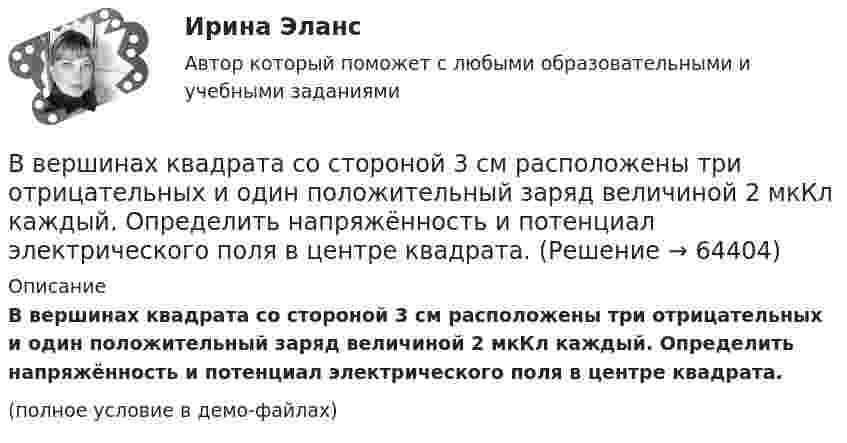     
            Описание
            В вершинах квадрата со стороной 3 см расположены три отрицательных и один положительный заряд величиной 2 мкКл каждый. Определить напряжённость и потенциал электрического поля в центре квадрата.(полное условие в демо-файлах)   
            
            
            В вершинах квадрата со стороной 20 см расположены три положительных и один отрицательный заряд. Определить напряжённость и потенциал электрического поля в центре квадрата, если величина каждого заряда 3 нКл.В вершинах квадрата со стороной 3 см расположены три отрицательных и один положительный заряд величиной 2 мкКл каждый. Определить напряжённость и потенциал электрического поля в центре квадрата.В вершинах квадрата со стороной 50 см расположены заряды одинаковой величины. В случае, когда два соседних заряда положительные, а два других – отрицательные, напряжённость поля в центре квадрата равна 144 В/м.В вершинах квадрата со стороной 5 см находятся одинаковые положительные заряды 2 нКл. Определить напряжённость электростатического поля:В вершинах квадрата со стороной 5 см находятся одинаковые положительные заряды по 2 нКл. Определите напряжённость электростатического поля в центре квадрата и в середине одной из сторон квадрата.В вершинах квадрата со стороной a = 5 см находятся одинаковые положительные заряды q = 2 нКл. Определить напряжённость поля в середине одной из сторон квадрата.В вершинах квадрата со стороной a находятся одинаковые заряды +q. Какой заряд Q необходимо поместить в центре квадрата, чтобы вся система зарядов находилась в равновесии?В вершинах квадрата находятся одинаковые заряды Q1 = Q2 = Q3 = Q4 = 8∙10-10 Кл. Какой отрицательный заряд Q нужно поместить в центре квадрата, чтобы сила взаимного отталкивания положительных зарядовВ вершинах квадрата находятся одинаковые заряды Q1 = Q2 = Q3 = Q4 = 8*10–10 Кл. Какой отрицательный заряд Q нужно поместить в центре квадрата, чтобы сила взаимного отталкивания положительных зарядов была уравновешена силой притяженияВ вершинах квадрата находятся одинаковые заряды по 3·10-10 Кл каждый. Какой отрицательный заряд нужно поместить в центре квадрата, чтобы сила взаимного отталкивания положительных зарядов была уравновешенаВ вершинах квадрата находятся три положительных и один отрицательный заряды, |q| = 1 нКл. Определить напряжённость электростатического поля в центре квадрата. Сторона квадрата a = 2 см.В вершинах квадрата со стороной 0,1 м помещены заряды по 0,1 нКл. Определить напряжённость и потенциал поля в центре квадрата, если один из зарядов отличается по знаку от остальных.В вершинах квадрата со стороной 0,1 м расположены равные одноимённые заряды. Потенциал создаваемого ими поля в центре квадрата равен 500 В. Определить заряд.В вершинах квадрата со стороной 0,5 м расположены заряды одинаковой величины. В случае, когда два соседних заряда положительные, а два других – отрицательные, напряжённость поля в центре квадрата равна 144 В/м. Определить величину зарядов.