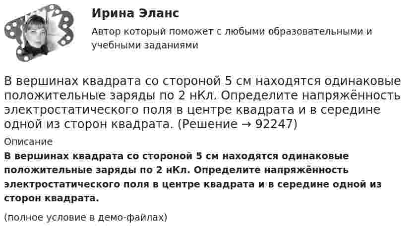     
            Описание
            В вершинах квадрата со стороной 5 см находятся одинаковые положительные заряды по 2 нКл. Определите напряжённость электростатического поля в центре квадрата и в середине одной из сторон квадрата.(полное условие в демо-файлах)   
            
            
            В вершинах квадрата со стороной 5 см находятся одинаковые положительные заряды 2 нКл. Определить напряжённость электростатического поля:В вершинах квадрата со стороной 5 см находятся одинаковые положительные заряды по 2 нКл. Определите напряжённость электростатического поля в центре квадрата и в середине одной из сторон квадрата.В вершинах квадрата со стороной a = 5 см находятся одинаковые положительные заряды q = 2 нКл. Определить напряжённость поля в середине одной из сторон квадрата.В вершинах квадрата со стороной a находятся одинаковые заряды +q. Какой заряд Q необходимо поместить в центре квадрата, чтобы вся система зарядов находилась в равновесии?В вершинах правильного треугольника со стороной a = 10 см находятся заряды Q1 = 10 мкКл, Q2 = 20 мкКл и Q3 = 30 мкКл. Определить силу F, действующую на заряд Q1 со стороны двух других зарядов.В вершинах правильного треугольника со стороной a = 10 см находятся заряды Q1 = 10 мкКл, Q2 = 20 мкКл и Q3 = 30 мкКл. Определить силу F, действующую на заряд Q1 со стороны двух других зарядов.В вершинах правильного шестиугольника со стороной 10 см расположены точечные заряды 1, 2, 3, 4, 5 и 6 мкКл соответственно. Найти силу, действующую на точечный заряд величиной 1 мкКл, лежащий в плоскости шестиугольника и равноудаленный от его вершин.В вершинах квадрата находятся три положительных и один отрицательный заряды, |q| = 1 нКл. Определить напряжённость электростатического поля в центре квадрата. Сторона квадрата a = 2 см.В вершинах квадрата со стороной 0,1 м помещены заряды по 0,1 нКл. Определить напряжённость и потенциал поля в центре квадрата, если один из зарядов отличается по знаку от остальных.В вершинах квадрата со стороной 0,1 м расположены равные одноимённые заряды. Потенциал создаваемого ими поля в центре квадрата равен 500 В. Определить заряд.В вершинах квадрата со стороной 0,5 м расположены заряды одинаковой величины. В случае, когда два соседних заряда положительные, а два других – отрицательные, напряжённость поля в центре квадрата равна 144 В/м. Определить величину зарядов.В вершинах квадрата со стороной 10 см находятся одинаковые заряды +0,3 нКл каждый. Какой отрицательный заряд нужно поместить в центре квадратаВ вершинах квадрата со стороной 20 см расположены три положительных и один отрицательный заряд. Определить напряжённость и потенциал электрического поля в центре квадрата, если величина каждого заряда 3 нКл.В вершинах квадрата со стороной 3 см расположены три отрицательных и один положительный заряд величиной 2 мкКл каждый. Определить напряжённость и потенциал электрического поля в центре квадрата.
