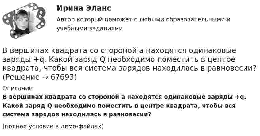     
            Описание
            В вершинах квадрата со стороной a находятся одинаковые заряды +q. Какой заряд Q необходимо поместить в центре квадрата, чтобы вся система зарядов находилась в равновесии?(полное условие в демо-файлах)   
            
            
            В вершинах квадрата со стороной a = 5 см находятся одинаковые положительные заряды q = 2 нКл. Определить напряжённость поля в середине одной из сторон квадрата.В вершинах квадрата со стороной a находятся одинаковые заряды +q. Какой заряд Q необходимо поместить в центре квадрата, чтобы вся система зарядов находилась в равновесии?В вершинах правильного треугольника со стороной a = 10 см находятся заряды Q1 = 10 мкКл, Q2 = 20 мкКл и Q3 = 30 мкКл. Определить силу F, действующую на заряд Q1 со стороны двух других зарядов.В вершинах правильного треугольника со стороной a = 10 см находятся заряды Q1 = 10 мкКл, Q2 = 20 мкКл и Q3 = 30 мкКл. Определить силу F, действующую на заряд Q1 со стороны двух других зарядов.В вершинах правильного шестиугольника со стороной 10 см расположены точечные заряды 1, 2, 3, 4, 5 и 6 мкКл соответственно. Найти силу, действующую на точечный заряд величиной 1 мкКл, лежащий в плоскости шестиугольника и равноудаленный от его вершин.В вершинах правильного шестиугольника со стороной 62 см помещают одинаковые точечные заряды величиной 467 пКл. Найти потенциал в центре шестиугольника.В вершинах правильного шестиугольника со стороной a = 10 см расположены точечные заряды q, 2q, 3q, 4q, 5q, 6q, где q = 1 нКл. Найти силу, действующую на точечный заряд q0 = q, лежащий на пересечении диагоналей шестиугольника.В вершинах квадрата со стороной 0,1 м расположены равные одноимённые заряды. Потенциал создаваемого ими поля в центре квадрата равен 500 В. Определить заряд.В вершинах квадрата со стороной 0,5 м расположены заряды одинаковой величины. В случае, когда два соседних заряда положительные, а два других – отрицательные, напряжённость поля в центре квадрата равна 144 В/м. Определить величину зарядов.В вершинах квадрата со стороной 10 см находятся одинаковые заряды +0,3 нКл каждый. Какой отрицательный заряд нужно поместить в центре квадратаВ вершинах квадрата со стороной 20 см расположены три положительных и один отрицательный заряд. Определить напряжённость и потенциал электрического поля в центре квадрата, если величина каждого заряда 3 нКл.В вершинах квадрата со стороной 3 см расположены три отрицательных и один положительный заряд величиной 2 мкКл каждый. Определить напряжённость и потенциал электрического поля в центре квадрата.В вершинах квадрата со стороной 50 см расположены заряды одинаковой величины. В случае, когда два соседних заряда положительные, а два других – отрицательные, напряжённость поля в центре квадрата равна 144 В/м.В вершинах квадрата со стороной 5 см находятся одинаковые положительные заряды 2 нКл. Определить напряжённость электростатического поля: