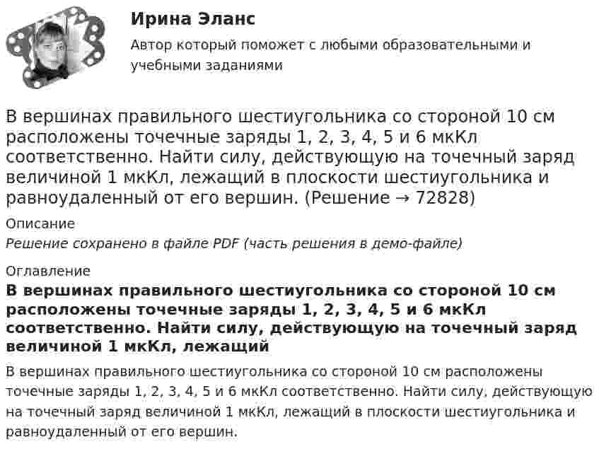     
            Описание
            Решение сохранено в файле PDF (часть решения в демо-файле) 
            Оглавление
            В вершинах правильного шестиугольника со стороной 10 см расположены точечные заряды 1, 2, 3, 4, 5 и 6 мкКл соответственно. Найти силу, действующую на точечный заряд величиной 1 мкКл, лежащий в плоскости шестиугольника и равноудаленный от его вершин.  
            
            
            В вершинах правильного треугольника со стороной a = 10 см находятся заряды Q1 = 10 мкКл, Q2 = 20 мкКл и Q3 = 30 мкКл. Определить силу F, действующую на заряд Q1 со стороны двух других зарядов.В вершинах правильного шестиугольника со стороной 10 см расположены точечные заряды 1, 2, 3, 4, 5 и 6 мкКл соответственно. Найти силу, действующую на точечный заряд величиной 1 мкКл, лежащий в плоскости шестиугольника и равноудаленный от его вершин.В вершинах правильного шестиугольника со стороной 62 см помещают одинаковые точечные заряды величиной 467 пКл. Найти потенциал в центре шестиугольника.В вершинах правильного шестиугольника со стороной a = 10 см расположены точечные заряды q, 2q, 3q, 4q, 5q, 6q, где q = 1 нКл. Найти силу, действующую на точечный заряд q0 = q, лежащий на пересечении диагоналей шестиугольника.В вершинах равностороннего треугольника находятся параллельные длинные проводники с токами по 50 А каждый. Сторона треугольника равна 5 см. Найти силу, действующую на единицу длины каждого проводника.В вершинах равностороннего треугольника находятся три одинаковых заряда q = 1 нКл каждый. Какой заряд Q нужно поместить в центре треугольника, чтобы его притяжение уравновесило силы взаимного отталкивания зарядов?В вершинах равностороннего треугольника со стороной 10 см находятся положительные заряды по 1 нКл каждый (в вакууме). Определите напряжённость и потенциал поля в третьей вершине треугольника.В вершинах квадрата со стороной 20 см расположены три положительных и один отрицательный заряд. Определить напряжённость и потенциал электрического поля в центре квадрата, если величина каждого заряда 3 нКл.В вершинах квадрата со стороной 3 см расположены три отрицательных и один положительный заряд величиной 2 мкКл каждый. Определить напряжённость и потенциал электрического поля в центре квадрата.В вершинах квадрата со стороной 50 см расположены заряды одинаковой величины. В случае, когда два соседних заряда положительные, а два других – отрицательные, напряжённость поля в центре квадрата равна 144 В/м.В вершинах квадрата со стороной 5 см находятся одинаковые положительные заряды 2 нКл. Определить напряжённость электростатического поля:В вершинах квадрата со стороной 5 см находятся одинаковые положительные заряды по 2 нКл. Определите напряжённость электростатического поля в центре квадрата и в середине одной из сторон квадрата.В вершинах квадрата со стороной a = 5 см находятся одинаковые положительные заряды q = 2 нКл. Определить напряжённость поля в середине одной из сторон квадрата.В вершинах квадрата со стороной a находятся одинаковые заряды +q. Какой заряд Q необходимо поместить в центре квадрата, чтобы вся система зарядов находилась в равновесии?