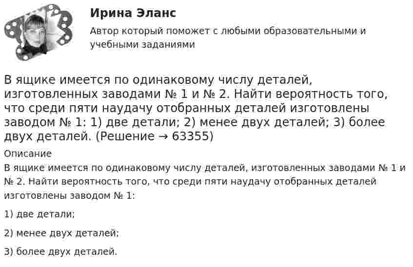      
            Описание
            В ящике имеется по одинаковому числу деталей, изготовленных заводами № 1 и № 2. Найти вероятность того, что среди пяти наудачу отобранных деталей изготовлены заводом № 1: 1) две детали; 2) менее двух деталей; 3) более двух деталей.   
            
            
            В ящике 10 белых и 2 черных шаров. Найдите вероятность того, что их двух вынутых наудачу шаров один белый, а другой черный. Вынутый шар в урну не возвращается. Задача 2В ящике имеется по одинаковому числу деталей, изготовленных заводами № 1 и № 2. Найти вероятность того, что среди пяти наудачу отобранных деталей изготовлены заводом № 1:  1) две детали;  2) менее двух деталей;  3) более двух деталей.В ящике лежат несколько тысяч одинаковых предохранителей. Половина из них изготовлена I заводом, остальные – II заводом. Наудачу вынули пять предохранителей. Чему равна вероятность того, что I заводом из них изготовленыВ ящике находятся 10 лампочек, среди которых 3 перегоревшие. Найти вероятность того, что 5 лампочек, взятых наугад из ящика, будут гореть.Гаджеты: зависимость или необходимость в современном мире?Газ He массой m = 4 г, находящийся в закрытом сосуде объёмом V = 5 л, при температуре t1 = 15 оС нагревают до температуры t2 = 60 оС. Определите плотность газа, концентрацию молекул газа, давления р1 и р2 до и после нагревания,Газ адиабатически расширяется, изменяя объём в 2 раза, а давление в 2,64 раза. Определить молярные теплоемкости Cp и CV этого газа.  (Cp = 29,1 Дж/(моль·К), CV = 20,8 Дж/(моль·К))В языках программирования вещественными называют …В языке Delphi если нужно объявить несколько переменных одного типа, их имена разделяются …В языке Delphi комментарий представляет собой …В языке Delphi переменная типа String («строка») …В языке Delphi присваивание имен (идентификаторов) переменным происходит …В языке Delphi процесс создания переменной включает в себя …В январе и феврале месяце текущего года банк приобрел векселя предприятий одной отрасли. 