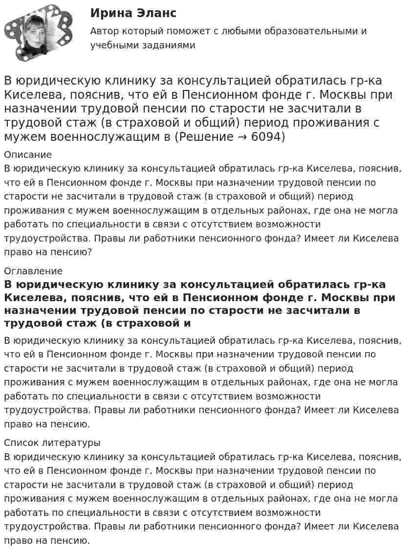      
          Описание
          В юридическую клинику за консультацией обратилась гр-ка Киселева, пояснив, что ей в Пенсионном фонде г. Москвы при назначении трудовой пенсии по старости не засчитали в трудовой стаж (в страховой и общий) период проживания с мужем военнослужащим в отдельных районах, где она не могла работать по специальности в связи с отсутствием возможности трудоустройства. Правы ли работники пенсионного фонда? Имеет ли Киселева право на пенсию? 
          Оглавление
          	В юридическую клинику за консультацией обратилась гр-ка Киселева, пояснив, что ей в Пенсионном фонде г. Москвы при назначении трудовой пенсии по старости не засчитали в трудовой стаж (в страховой и общий) период проживания с мужем военнослужащим в отдельных районах, где она не могла работать по специальности в связи с отсутствием возможности трудоустройства. Правы ли работники пенсионного фонда? Имеет ли Киселева право на пенсию. 
          Список литературы
          	В юридическую клинику за консультацией обратилась гр-ка Киселева, пояснив, что ей в Пенсионном фонде г. Москвы при назначении трудовой пенсии по старости не засчитали в трудовой стаж (в страховой и общий) период проживания с мужем военнослужащим в отдельных районах, где она не могла работать по специальности в связи с отсутствием возможности трудоустройства. Правы ли работники пенсионного фонда? Имеет ли Киселева право на пенсию.
            
            
            В юридическую клинику за консультацией обратилась гр-ка Жигалова А.В. (65 лет), пояснив, что ее сын Жигалов А.А. (44 года) и невестка Жигалова В.В. (33 года) погибли в результате дорожно-транспортного происшествия в январе 2011 г.В юридическую клинику за консультацией обратилась гр-ка Киселева, пояснив, что ей в Пенсионном фонде г. Москвы при назначении трудовой пенсии по старости не засчитали в трудовой стаж (в страховой и общий) период проживания с мужем военнослужащим в В юридическую клинику за консультацией обратился А.В. Горелов, пояснив, что 23 марта 2017 г. семье Гореловых была назначена субсидия на оплату коммунальных услуг. Через 6 месяцев предоставление субсидии было прекращено, поскольку Гореловы неВязкость водорода 8,6 мкПа·с. Определите коэффициент теплопроводности водорода при тех же условиях.Вязкость водорода 8,6 мкПа·с. Определите коэффициент теплопроводности водорода при тех же условиях.В языках программирования вещественными называют …В языке Delphi если нужно объявить несколько переменных одного типа, их имена разделяются …В электрическом чайнике за 8 мин нагревается 2,5 л воды от 20 °C до кипения. Определить сопротивление спирали чайника, если напряжение в сети 220 В.В электрическую цепь переменного тока с частотой 50 Гц включены последовательно резистор с сопротивлением 16,8 Ом и идеальная катушка индуктивности. Полное сопротивление цепи оказалось равным 21 Ом. В элементарной теории атома водорода принимают, что электрон вращается вокруг протона по круговой орбите. Какова скорость вращения электрона, если радиус орбиты равен 0,53·10-10 м?В элементарной теории атома водорода принимают, что электрон вращается вокруг протона по окружности. Какова скорость вращения электрона, если радиус орбиты В элементарной теории атома водорода принимают, что электрон обращается вокруг ядра по круговой орбите. Определить скорость V электрона, если радиус орбиты r = 53 пм, а также частоту n вращения электрона.В энергетической пирамиде организмов накопление токсических веществ наиболее быстро происходит на уровне ...В Эшриджскую модель разработки миссии входят следующие элементы: …