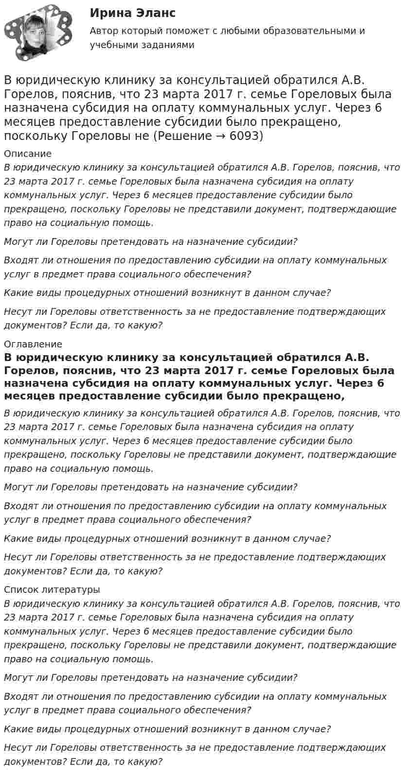      
          Описание
           В юридическую клинику за консультацией обратился А.В. Горелов, пояснив, что 23 марта 2017 г. семье Гореловых была назначена субсидия на оплату коммунальных услуг. Через 6 месяцев предоставление субсидии было прекращено, поскольку Гореловы не представили документ, подтверждающие право на социальную помощь. Могут ли Гореловы претендовать на назначение субсидии? Входят ли отношения по предоставлению субсидии на оплату коммунальных услуг в предмет права социального обеспечения? Какие виды процедурных отношений возникнут в данном случае? Несут ли Гореловы ответственность за не предоставление подтверждающих документов? Если да, то какую? 
          Оглавление
           В юридическую клинику за консультацией обратился А.В. Горелов, пояснив, что 23 марта 2017 г. семье Гореловых была назначена субсидия на оплату коммунальных услуг. Через 6 месяцев предоставление субсидии было прекращено, поскольку Гореловы не представили документ, подтверждающие право на социальную помощь. Могут ли Гореловы претендовать на назначение субсидии? Входят ли отношения по предоставлению субсидии на оплату коммунальных услуг в предмет права социального обеспечения? Какие виды процедурных отношений возникнут в данном случае? Несут ли Гореловы ответственность за не предоставление подтверждающих документов? Если да, то какую? 
          Список литературы
           В юридическую клинику за консультацией обратился А.В. Горелов, пояснив, что 23 марта 2017 г. семье Гореловых была назначена субсидия на оплату коммунальных услуг. Через 6 месяцев предоставление субсидии было прекращено, поскольку Гореловы не представили документ, подтверждающие право на социальную помощь. Могут ли Гореловы претендовать на назначение субсидии? Входят ли отношения по предоставлению субсидии на оплату коммунальных услуг в предмет права социального обеспечения? Какие виды процедурных отношений возникнут в данном случае? Несут ли Гореловы ответственность за не предоставление подтверждающих документов? Если да, то какую?
            
            
            В юридическую клинику за консультацией обратилась гр-ка Киселева, пояснив, что ей в Пенсионном фонде г. Москвы при назначении трудовой пенсии по старости не засчитали в трудовой стаж (в страховой и общий) период проживания с мужем военнослужащим в В юридическую клинику за консультацией обратился А.В. Горелов, пояснив, что 23 марта 2017 г. семье Гореловых была назначена субсидия на оплату коммунальных услуг. Через 6 месяцев предоставление субсидии было прекращено, поскольку Гореловы неВязкость водорода 8,6 мкПа·с. Определите коэффициент теплопроводности водорода при тех же условиях.Вязкость водорода 8,6 мкПа·с. Определите коэффициент теплопроводности водорода при тех же условиях.В языках программирования вещественными называют …В языке Delphi если нужно объявить несколько переменных одного типа, их имена разделяются …В языке Delphi комментарий представляет собой …В электрическую цепь переменного тока с частотой 50 Гц включены последовательно резистор с сопротивлением 16,8 Ом и идеальная катушка индуктивности. Полное сопротивление цепи оказалось равным 21 Ом. В элементарной теории атома водорода принимают, что электрон вращается вокруг протона по круговой орбите. Какова скорость вращения электрона, если радиус орбиты равен 0,53·10-10 м?В элементарной теории атома водорода принимают, что электрон вращается вокруг протона по окружности. Какова скорость вращения электрона, если радиус орбиты В элементарной теории атома водорода принимают, что электрон обращается вокруг ядра по круговой орбите. Определить скорость V электрона, если радиус орбиты r = 53 пм, а также частоту n вращения электрона.В энергетической пирамиде организмов накопление токсических веществ наиболее быстро происходит на уровне ...В Эшриджскую модель разработки миссии входят следующие элементы: …В Эшриджскую модель разработки миссии входят следующие элементы: … 