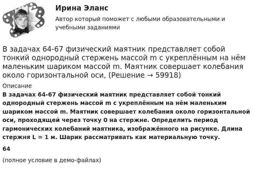     
            Описание
            В задачах 64-67 физический маятник представляет собой тонкий однородный стержень массой m с укреплённым на нём маленьким шариком массой m. Маятник совершает колебания около горизонтальной оси, проходящей через точку 0 на стержне. Определить период гармонических колебаний маятника, изображённого на рисунке. Длина стержня L = 1 м. Шарик рассматривать как материальную точку.64(полное условие в демо-файлах)   
            
            
            В задачах 64-67 физический маятник представляет собой тонкий однородный стержень массой m с укреплённым на нём маленьким шариком массой m. Маятник совершает колебания около горизонтальной оси,В задачах 64-67 физический маятник представляет собой тонкий однородный стержень массой m с укреплённым на нём маленьким шариком массой m. Маятник совершает колебания около горизонтальной оси,В задачах 64-67 физический маятник представляет собой тонкий однородный стержень массой m с укреплённым на нём маленьким шариком массой m. Маятник совершает колебания около горизонтальной оси, В задачах 68 - 70 физический маятник представляет собой тонкий однородный стержень массой m с укрепленными на нем двумя маленькими шариками массами m и 2m. Маятник совершает колебания около горизонтальной оси, В задачах 71-80 в сосуде вместимостью V = 0,01 м3 содержится смесь двух газов массами m1 и m2 при температуре T. Определить давление p, концентрацию n и плотность r смеси газов.  71       Кислород m1 = 20 г и азот m2 = 3 г, T = 400 К.В задачах 71-80 в сосуде вместимостью V = 0,01 м3 содержится смесь двух газов массами m1 и m2 при температуре T. Определить давление p, концентрацию n и плотность r смеси газов.  74       Гелий m1 = 6 г и кислород m2 = 7 г, T = 420 К.В задачах 71-80 в сосуде вместимостью V = 0,01 м3 содержится смесь двух газов массами m1 и m2 при температуре T. Определить давление p, концентрацию n и плотность r смеси газов.  75       Углекислый газ m1 = 17 г и кислород m2 = 9 г, T = 500 К.В задачах 41-50 с использованием правил Кирхгофа, найти силы токов на всех участках цепи и разность потенциалов между узлами.В задачах 41-50 с использованием правил Кирхгофа, найти силы токов на всех участках цепи и разность потенциалов между узлами.В задачах 41-50 с использованием правил Кирхгофа, найти силы токов на всех участках цепи и разность потенциалов между узлами.В задачах 41-50 с использованием правил Кирхгофа, найти силы токов на всех участках цепи и разность потенциалов между узлами.В задачах 41-50 с использованием правил Кирхгофа, найти силы токов на всех участках цепи и разность потенциалов между узлами.В задачах 41-50 с использованием правил Кирхгофа, найти силы токов на всех участках цепи и разность потенциалов между узлами.В задачах 51 – 60 вычислить значение предела функции, используя правило Лопиталя, 53, 65, 78, 88, 95