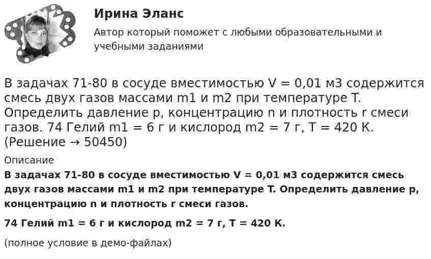     
            Описание
            В задачах 71-80 в сосуде вместимостью V = 0,01 м3 содержится смесь двух газов массами m1 и m2 при температуре T. Определить давление p, концентрацию n и плотность r смеси газов.74       Гелий m1 = 6 г и кислород m2 = 7 г, T = 420 К.(полное условие в демо-файлах)  
            
            
            В задачах 71-80 в сосуде вместимостью V = 0,01 м3 содержится смесь двух газов массами m1 и m2 при температуре T. Определить давление p, концентрацию n и плотность r смеси газов.  71       Кислород m1 = 20 г и азот m2 = 3 г, T = 400 К.В задачах 71-80 в сосуде вместимостью V = 0,01 м3 содержится смесь двух газов массами m1 и m2 при температуре T. Определить давление p, концентрацию n и плотность r смеси газов.  74       Гелий m1 = 6 г и кислород m2 = 7 г, T = 420 К.В задачах 71-80 в сосуде вместимостью V = 0,01 м3 содержится смесь двух газов массами m1 и m2 при температуре T. Определить давление p, концентрацию n и плотность r смеси газов.  75       Углекислый газ m1 = 17 г и кислород m2 = 9 г, T = 500 К.В задачах 71-80 в сосуде вместимостью V = 0,01 м3 содержится смесь двух газов массами m1 и m2 при температуре T. Определить давление p, концентрацию n и плотность r смеси газов.  76       Гелий m1 = 3 г и водород m2 = 2 г, T = 550 К.В задачах 71-80 в сосуде вместимостью V = 0,01 м3 содержится смесь двух газов массами m1 и m2 при температуре T. Определить давление p, концентрацию n и плотность r смеси газов.  77       Гелий m1 = 33 г и азот m2 = 30 г, T = 700 К.В задачах 71-80 в сосуде вместимостью V = 0,01 м3 содержится смесь двух газов массами m1 и m2 при температуре T. Определить давление p, концентрацию n и плотность r смеси газов.  77       Гелий m1 = 3 г и азот m2 = 30 г, T = 700 К.В задачах 71-80 в сосуде вместимостью V = 0,01 м3 содержится смесь двух газов массами m1 и m2 при температуре T. Определить давление p, концентрацию n и плотность r смеси газов.  79       Углекислый газ m1 = 31 г и водород m2 = 30 г, T = 420 К.В задачах 41-50 с использованием правил Кирхгофа, найти силы токов на всех участках цепи и разность потенциалов между узлами.В задачах 41-50 с использованием правил Кирхгофа, найти силы токов на всех участках цепи и разность потенциалов между узлами.В задачах 51 – 60 вычислить значение предела функции, используя правило Лопиталя, 53, 65, 78, 88, 95В задачах 64-67 физический маятник представляет собой тонкий однородный стержень массой m с укреплённым на нём маленьким шариком массой m. Маятник совершает колебания около горизонтальной осиВ задачах 64-67 физический маятник представляет собой тонкий однородный стержень массой m с укреплённым на нём маленьким шариком массой m. Маятник совершает колебания около горизонтальной оси,В задачах 64-67 физический маятник представляет собой тонкий однородный стержень массой m с укреплённым на нём маленьким шариком массой m. Маятник совершает колебания около горизонтальной оси,В задачах 64-67 физический маятник представляет собой тонкий однородный стержень массой m с укреплённым на нём маленьким шариком массой m. Маятник совершает колебания около горизонтальной оси, 