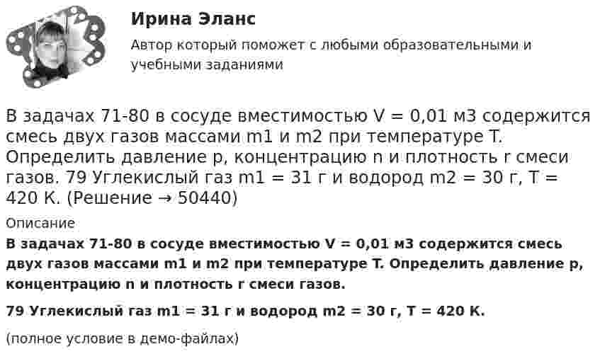     
            Описание
            В задачах 71-80 в сосуде вместимостью V = 0,01 м3 содержится смесь двух газов массами m1 и m2 при температуре T. Определить давление p, концентрацию n и плотность r смеси газов.79       Углекислый газ m1 = 31 г и водород m2 = 30 г, T = 420 К.(полное условие в демо-файлах)  
            
            
            В задачах 71-80 в сосуде вместимостью V = 0,01 м3 содержится смесь двух газов массами m1 и m2 при температуре T. Определить давление p, концентрацию n и плотность r смеси газов.  77       Гелий m1 = 3 г и азот m2 = 30 г, T = 700 К.В задачах 71-80 в сосуде вместимостью V = 0,01 м3 содержится смесь двух газов массами m1 и m2 при температуре T. Определить давление p, концентрацию n и плотность r смеси газов.  79       Углекислый газ m1 = 31 г и водород m2 = 30 г, T = 420 К.В задачах 71-80 в сосуде вместимостью V = 0,01 м3 содержится смесь двух газов массами m1 и m2 при температуре T. Определить давление p, концентрацию n и плотность r смеси газов.  79       Углекислый газ m1 = 31 г и водород m2 = 3 г, T = 420 К.В задачах 71-80 в сосуде вместимостью V = 0,01 м3 содержится смесь двух газов массами m1 и m2 при температуре T. Определить давление p, концентрацию n и плотность r смеси газов.  80       Углекислый газ m1 = 7 г и гелий m2 = 4 г, T = 720 К.В задачах 71- 80 в сосуде вместимостью V=0,01 м3 содержится смесь двух газов массами m1 и m2 при температуре Т. Определить давление р, концентрацию n и плотность  смеси газов. 79. Углекислый газ m1=31 г и водород m2=3 г, Т=420 К;В задачах 91-100, с использованием правил Кирхгофа, найти силы токов на всех участках цепи и разность потенциалов между узлами.В задачи интегрированных маркетинговых коммуникаций входит … (укажите 3 варианта ответа)В задачах 64-67 физический маятник представляет собой тонкий однородный стержень массой m с укреплённым на нём маленьким шариком массой m. Маятник совершает колебания около горизонтальной оси,В задачах 64-67 физический маятник представляет собой тонкий однородный стержень массой m с укреплённым на нём маленьким шариком массой m. Маятник совершает колебания около горизонтальной оси, В задачах 68 - 70 физический маятник представляет собой тонкий однородный стержень массой m с укрепленными на нем двумя маленькими шариками массами m и 2m. Маятник совершает колебания около горизонтальной оси, В задачах 71-80 в сосуде вместимостью V = 0,01 м3 содержится смесь двух газов массами m1 и m2 при температуре T. Определить давление p, концентрацию n и плотность r смеси газов.  71       Кислород m1 = 20 г и азот m2 = 3 г, T = 400 К.В задачах 71-80 в сосуде вместимостью V = 0,01 м3 содержится смесь двух газов массами m1 и m2 при температуре T. Определить давление p, концентрацию n и плотность r смеси газов.  74       Гелий m1 = 6 г и кислород m2 = 7 г, T = 420 К.В задачах 71-80 в сосуде вместимостью V = 0,01 м3 содержится смесь двух газов массами m1 и m2 при температуре T. Определить давление p, концентрацию n и плотность r смеси газов.  75       Углекислый газ m1 = 17 г и кислород m2 = 9 г, T = 500 К.В задачах 71-80 в сосуде вместимостью V = 0,01 м3 содержится смесь двух газов массами m1 и m2 при температуре T. Определить давление p, концентрацию n и плотность r смеси газов.  76       Гелий m1 = 3 г и водород m2 = 2 г, T = 550 К.