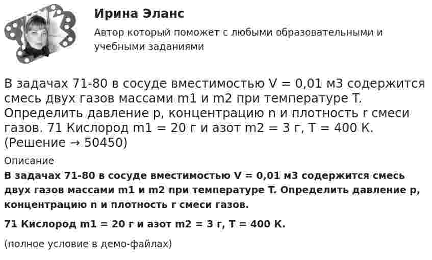     
            Описание
            В задачах 71-80 в сосуде вместимостью V = 0,01 м3 содержится смесь двух газов массами m1 и m2 при температуре T. Определить давление p, концентрацию n и плотность r смеси газов.71       Кислород m1 = 20 г и азот m2 = 3 г, T = 400 К.(полное условие в демо-файлах)  
            
            
            В задачах 68 - 70 физический маятник представляет собой тонкий однородный стержень массой m с укрепленными на нем двумя маленькими шариками массами m и 2m. Маятник совершает колебания около горизонтальной оси, В задачах 71-80 в сосуде вместимостью V = 0,01 м3 содержится смесь двух газов массами m1 и m2 при температуре T. Определить давление p, концентрацию n и плотность r смеси газов.  71       Кислород m1 = 20 г и азот m2 = 3 г, T = 400 К.В задачах 71-80 в сосуде вместимостью V = 0,01 м3 содержится смесь двух газов массами m1 и m2 при температуре T. Определить давление p, концентрацию n и плотность r смеси газов.  74       Гелий m1 = 6 г и кислород m2 = 7 г, T = 420 К.В задачах 71-80 в сосуде вместимостью V = 0,01 м3 содержится смесь двух газов массами m1 и m2 при температуре T. Определить давление p, концентрацию n и плотность r смеси газов.  75       Углекислый газ m1 = 17 г и кислород m2 = 9 г, T = 500 К.В задачах 71-80 в сосуде вместимостью V = 0,01 м3 содержится смесь двух газов массами m1 и m2 при температуре T. Определить давление p, концентрацию n и плотность r смеси газов.  76       Гелий m1 = 3 г и водород m2 = 2 г, T = 550 К.В задачах 71-80 в сосуде вместимостью V = 0,01 м3 содержится смесь двух газов массами m1 и m2 при температуре T. Определить давление p, концентрацию n и плотность r смеси газов.  77       Гелий m1 = 33 г и азот m2 = 30 г, T = 700 К.В задачах 71-80 в сосуде вместимостью V = 0,01 м3 содержится смесь двух газов массами m1 и m2 при температуре T. Определить давление p, концентрацию n и плотность r смеси газов.  77       Гелий m1 = 3 г и азот m2 = 30 г, T = 700 К.В задачах 41-50 с использованием правил Кирхгофа, найти силы токов на всех участках цепи и разность потенциалов между узлами.В задачах 41-50 с использованием правил Кирхгофа, найти силы токов на всех участках цепи и разность потенциалов между узлами.В задачах 41-50 с использованием правил Кирхгофа, найти силы токов на всех участках цепи и разность потенциалов между узлами.В задачах 51 – 60 вычислить значение предела функции, используя правило Лопиталя, 53, 65, 78, 88, 95В задачах 64-67 физический маятник представляет собой тонкий однородный стержень массой m с укреплённым на нём маленьким шариком массой m. Маятник совершает колебания около горизонтальной осиВ задачах 64-67 физический маятник представляет собой тонкий однородный стержень массой m с укреплённым на нём маленьким шариком массой m. Маятник совершает колебания около горизонтальной оси,В задачах 64-67 физический маятник представляет собой тонкий однородный стержень массой m с укреплённым на нём маленьким шариком массой m. Маятник совершает колебания около горизонтальной оси,