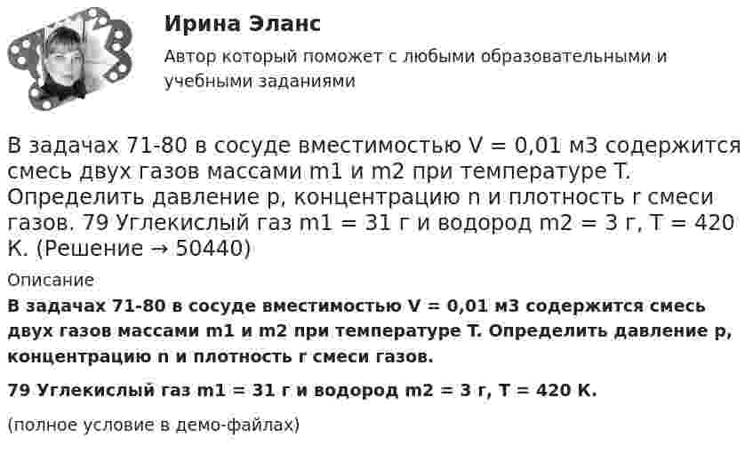     
            Описание
            В задачах 71-80 в сосуде вместимостью V = 0,01 м3 содержится смесь двух газов массами m1 и m2 при температуре T. Определить давление p, концентрацию n и плотность r смеси газов.79       Углекислый газ m1 = 31 г и водород m2 = 3 г, T = 420 К.(полное условие в демо-файлах)  
            
            
            В задачах 71-80 в сосуде вместимостью V = 0,01 м3 содержится смесь двух газов массами m1 и m2 при температуре T. Определить давление p, концентрацию n и плотность r смеси газов.  79       Углекислый газ m1 = 31 г и водород m2 = 30 г, T = 420 К.В задачах 71-80 в сосуде вместимостью V = 0,01 м3 содержится смесь двух газов массами m1 и m2 при температуре T. Определить давление p, концентрацию n и плотность r смеси газов.  79       Углекислый газ m1 = 31 г и водород m2 = 3 г, T = 420 К.В задачах 71-80 в сосуде вместимостью V = 0,01 м3 содержится смесь двух газов массами m1 и m2 при температуре T. Определить давление p, концентрацию n и плотность r смеси газов.  80       Углекислый газ m1 = 7 г и гелий m2 = 4 г, T = 720 К.В задачах 71- 80 в сосуде вместимостью V=0,01 м3 содержится смесь двух газов массами m1 и m2 при температуре Т. Определить давление р, концентрацию n и плотность  смеси газов. 79. Углекислый газ m1=31 г и водород m2=3 г, Т=420 К;В задачах 91-100, с использованием правил Кирхгофа, найти силы токов на всех участках цепи и разность потенциалов между узлами.В задачи интегрированных маркетинговых коммуникаций входит … (укажите 3 варианта ответа)В зазоре между дуантами циклотрона действует электрическое поле, направление которого изменяется с определенной частотой. Какова должна быть частота, если циклотрон используется для ускорения протонов? Сколько полных оборотов должен совершитьВ задачах 64-67 физический маятник представляет собой тонкий однородный стержень массой m с укреплённым на нём маленьким шариком массой m. Маятник совершает колебания около горизонтальной оси, В задачах 68 - 70 физический маятник представляет собой тонкий однородный стержень массой m с укрепленными на нем двумя маленькими шариками массами m и 2m. Маятник совершает колебания около горизонтальной оси, В задачах 71-80 в сосуде вместимостью V = 0,01 м3 содержится смесь двух газов массами m1 и m2 при температуре T. Определить давление p, концентрацию n и плотность r смеси газов.  71       Кислород m1 = 20 г и азот m2 = 3 г, T = 400 К.В задачах 71-80 в сосуде вместимостью V = 0,01 м3 содержится смесь двух газов массами m1 и m2 при температуре T. Определить давление p, концентрацию n и плотность r смеси газов.  74       Гелий m1 = 6 г и кислород m2 = 7 г, T = 420 К.В задачах 71-80 в сосуде вместимостью V = 0,01 м3 содержится смесь двух газов массами m1 и m2 при температуре T. Определить давление p, концентрацию n и плотность r смеси газов.  75       Углекислый газ m1 = 17 г и кислород m2 = 9 г, T = 500 К.В задачах 71-80 в сосуде вместимостью V = 0,01 м3 содержится смесь двух газов массами m1 и m2 при температуре T. Определить давление p, концентрацию n и плотность r смеси газов.  76       Гелий m1 = 3 г и водород m2 = 2 г, T = 550 К.В задачах 71-80 в сосуде вместимостью V = 0,01 м3 содержится смесь двух газов массами m1 и m2 при температуре T. Определить давление p, концентрацию n и плотность r смеси газов.  77       Гелий m1 = 33 г и азот m2 = 30 г, T = 700 К.