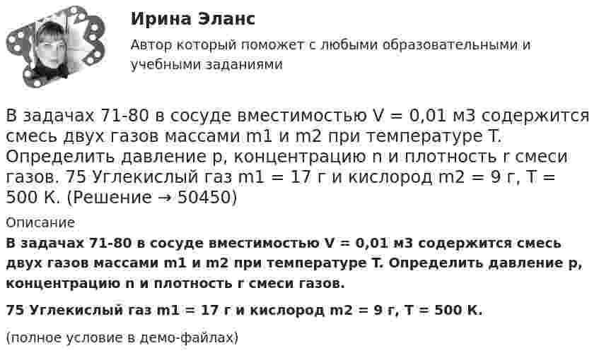     
            Описание
            В задачах 71-80 в сосуде вместимостью V = 0,01 м3 содержится смесь двух газов массами m1 и m2 при температуре T. Определить давление p, концентрацию n и плотность r смеси газов.75       Углекислый газ m1 = 17 г и кислород m2 = 9 г, T = 500 К.(полное условие в демо-файлах)  
            
            
            В задачах 71-80 в сосуде вместимостью V = 0,01 м3 содержится смесь двух газов массами m1 и m2 при температуре T. Определить давление p, концентрацию n и плотность r смеси газов.  74       Гелий m1 = 6 г и кислород m2 = 7 г, T = 420 К.В задачах 71-80 в сосуде вместимостью V = 0,01 м3 содержится смесь двух газов массами m1 и m2 при температуре T. Определить давление p, концентрацию n и плотность r смеси газов.  75       Углекислый газ m1 = 17 г и кислород m2 = 9 г, T = 500 К.В задачах 71-80 в сосуде вместимостью V = 0,01 м3 содержится смесь двух газов массами m1 и m2 при температуре T. Определить давление p, концентрацию n и плотность r смеси газов.  76       Гелий m1 = 3 г и водород m2 = 2 г, T = 550 К.В задачах 71-80 в сосуде вместимостью V = 0,01 м3 содержится смесь двух газов массами m1 и m2 при температуре T. Определить давление p, концентрацию n и плотность r смеси газов.  77       Гелий m1 = 33 г и азот m2 = 30 г, T = 700 К.В задачах 71-80 в сосуде вместимостью V = 0,01 м3 содержится смесь двух газов массами m1 и m2 при температуре T. Определить давление p, концентрацию n и плотность r смеси газов.  77       Гелий m1 = 3 г и азот m2 = 30 г, T = 700 К.В задачах 71-80 в сосуде вместимостью V = 0,01 м3 содержится смесь двух газов массами m1 и m2 при температуре T. Определить давление p, концентрацию n и плотность r смеси газов.  79       Углекислый газ m1 = 31 г и водород m2 = 30 г, T = 420 К.В задачах 71-80 в сосуде вместимостью V = 0,01 м3 содержится смесь двух газов массами m1 и m2 при температуре T. Определить давление p, концентрацию n и плотность r смеси газов.  79       Углекислый газ m1 = 31 г и водород m2 = 3 г, T = 420 К.В задачах 41-50 с использованием правил Кирхгофа, найти силы токов на всех участках цепи и разность потенциалов между узлами.В задачах 51 – 60 вычислить значение предела функции, используя правило Лопиталя, 53, 65, 78, 88, 95В задачах 64-67 физический маятник представляет собой тонкий однородный стержень массой m с укреплённым на нём маленьким шариком массой m. Маятник совершает колебания около горизонтальной осиВ задачах 64-67 физический маятник представляет собой тонкий однородный стержень массой m с укреплённым на нём маленьким шариком массой m. Маятник совершает колебания около горизонтальной оси,В задачах 64-67 физический маятник представляет собой тонкий однородный стержень массой m с укреплённым на нём маленьким шариком массой m. Маятник совершает колебания около горизонтальной оси,В задачах 64-67 физический маятник представляет собой тонкий однородный стержень массой m с укреплённым на нём маленьким шариком массой m. Маятник совершает колебания около горизонтальной оси, В задачах 68 - 70 физический маятник представляет собой тонкий однородный стержень массой m с укрепленными на нем двумя маленькими шариками массами m и 2m. Маятник совершает колебания около горизонтальной оси, 