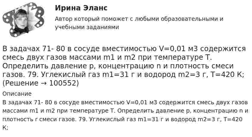      
            Описание
            В задачах 71- 80 в сосуде вместимостью V=0,01 м3 содержится смесь двух газов массами m1 и m2 при температуре Т. Определить давление р, концентрацию n и плотность r смеси газов. 79. Углекислый газ m1=31 г и водород m2=3 г, Т=420 К;   
            
            
            В задачах 71-80 в сосуде вместимостью V = 0,01 м3 содержится смесь двух газов массами m1 и m2 при температуре T. Определить давление p, концентрацию n и плотность r смеси газов.  80       Углекислый газ m1 = 7 г и гелий m2 = 4 г, T = 720 К.В задачах 71- 80 в сосуде вместимостью V=0,01 м3 содержится смесь двух газов массами m1 и m2 при температуре Т. Определить давление р, концентрацию n и плотность  смеси газов. 79. Углекислый газ m1=31 г и водород m2=3 г, Т=420 К;В задачах 91-100, с использованием правил Кирхгофа, найти силы токов на всех участках цепи и разность потенциалов между узлами.В задачи интегрированных маркетинговых коммуникаций входит … (укажите 3 варианта ответа)В зазоре между дуантами циклотрона действует электрическое поле, направление которого изменяется с определенной частотой. Какова должна быть частота, если циклотрон используется для ускорения протонов? Сколько полных оборотов должен совершитьВзаимные обязанности и ответственность государства и личности как принципы правового государстваВзаимодействие международного и внутригосударственного праваВ задачах 71-80 в сосуде вместимостью V = 0,01 м3 содержится смесь двух газов массами m1 и m2 при температуре T. Определить давление p, концентрацию n и плотность r смеси газов.  71       Кислород m1 = 20 г и азот m2 = 3 г, T = 400 К.В задачах 71-80 в сосуде вместимостью V = 0,01 м3 содержится смесь двух газов массами m1 и m2 при температуре T. Определить давление p, концентрацию n и плотность r смеси газов.  74       Гелий m1 = 6 г и кислород m2 = 7 г, T = 420 К.В задачах 71-80 в сосуде вместимостью V = 0,01 м3 содержится смесь двух газов массами m1 и m2 при температуре T. Определить давление p, концентрацию n и плотность r смеси газов.  75       Углекислый газ m1 = 17 г и кислород m2 = 9 г, T = 500 К.В задачах 71-80 в сосуде вместимостью V = 0,01 м3 содержится смесь двух газов массами m1 и m2 при температуре T. Определить давление p, концентрацию n и плотность r смеси газов.  76       Гелий m1 = 3 г и водород m2 = 2 г, T = 550 К.В задачах 71-80 в сосуде вместимостью V = 0,01 м3 содержится смесь двух газов массами m1 и m2 при температуре T. Определить давление p, концентрацию n и плотность r смеси газов.  77       Гелий m1 = 33 г и азот m2 = 30 г, T = 700 К.В задачах 71-80 в сосуде вместимостью V = 0,01 м3 содержится смесь двух газов массами m1 и m2 при температуре T. Определить давление p, концентрацию n и плотность r смеси газов.  77       Гелий m1 = 3 г и азот m2 = 30 г, T = 700 К.В задачах 71-80 в сосуде вместимостью V = 0,01 м3 содержится смесь двух газов массами m1 и m2 при температуре T. Определить давление p, концентрацию n и плотность r смеси газов.  79       Углекислый газ m1 = 31 г и водород m2 = 30 г, T = 420 К.