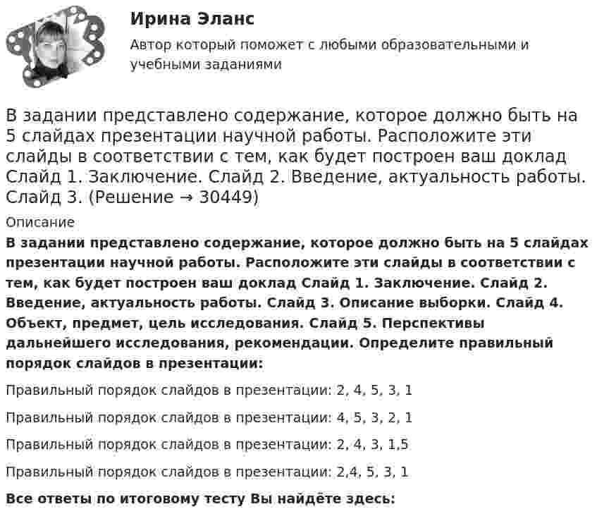      
          Описание
          В задании представлено содержание, которое должно быть на 5 слайдах презентации научной работы. Расположите эти слайды в соответствии с тем, как будет построен ваш доклад Слайд 1. Заключение. Слайд 2. Введение, актуальность работы. Слайд 3. Описание выборки. Слайд 4. Объект, предмет, цель исследования. Слайд 5. Перспективы дальнейшего исследования, рекомендации. Определите правильный порядок слайдов в презентации:Правильный порядок слайдов в презентации: 2, 4, 5, 3, 1Правильный порядок слайдов в презентации: 4, 5, 3, 2, 1Правильный порядок слайдов в презентации: 2, 4, 3, 1,5Правильный порядок слайдов в презентации: 2,4, 5, 3, 1Все ответы по итоговому тесту Вы найдёте здесь:   
            
            
            В задании представлено содержание, которое должно быть на 5 слайдах презентации научной работы. Расположите эти слайды в соответствии с тем, как будет построен ваш докладВ задании представлено содержание, которое должно быть на 5 слайдах презентации научной работы. Расположите эти слайды в соответствии с тем, как будет построен ваш доклад Слайд 1. Заключение. Слайд 2. Введение, актуальность работы. Слайд 3. В задачах 1-10 измерены отклонения размера деталей от стандарта. Результаты сведены в таблицу. Предлагается построить гистограмму, выдвинуть гипотезу о законе распределения исследуемой случайной величины и с помощью критерия согласия Пирсона при заданном уровне значимости a проверить данную гипотезу.В задачах 21-30 даны координаты точек A, B, C. Требуется: 1) записать векторы AB и AC в системе орт и найти модули этих векторов; 2) найти угол между векторами AB и AC;В задачах 41-50 с использованием правил Кирхгофа, найти силы токов на всех участках цепи и разность потенциалов между узлами.В задачах 41-50 с использованием правил Кирхгофа, найти силы токов на всех участках цепи и разность потенциалов между узлами.В задачах 41-50 с использованием правил Кирхгофа, найти силы токов на всех участках цепи и разность потенциалов между узлами.В зависимости от заявленных таможенных процедур и лиц, перемещающих товары, при таможенном декларировании товаров применяются следующие виды таможенных декларацийВ зависимости от измеряемой физической величины различают измеренияВ зависимости от каких факторов установлены предельно допустимые уровни напряжения прикосновения и тока при аварийномрежиме? Выберите один ответ: a.от напряжения электроустановки. b.от сопротивления человека; c.от мощности электроустановкиВ зависимости от количества выбранных характеристик товара можно выделить такие виды позиционирования, как … (укажите 2 варианта ответа)В зависимости от объема учетной работы руководитель организации может …В зависимости от особенностей формирования страхового фонда выделяют …В зависимости от схемы расположения источника вредных выделения и отсоса местные отсосы классифицируются: