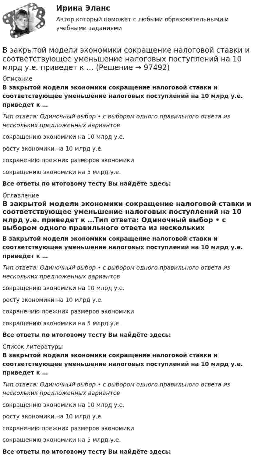      
            Описание
            В закрытой модели экономики сокращение налоговой ставки и соответствующее уменьшение налоговых поступлений на 10 млрд у.е. приведет к …Тип ответа: Одиночный выбор • с выбором одного правильного ответа из нескольких предложенных вариантовсокращению экономики на 10 млрд у.е.росту экономики на 10 млрд у.е.сохранению прежних размеров экономикисокращению экономики на 5 млрд у.е.Все ответы по итоговому тесту Вы найдёте здесь:  
            Оглавление
            В закрытой модели экономики сокращение налоговой ставки и соответствующее уменьшение налоговых поступлений на 10 млрд у.е. приведет к …Тип ответа: Одиночный выбор • с выбором одного правильного ответа из нескольких предложенных вариантовсокращению экономики на 10 млрд у.е.росту экономики на 10 млрд у.е.сохранению прежних размеров экономикисокращению экономики на 5 млрд у.е.Все ответы по итоговому тесту Вы найдёте здесь:  
            Список литературы
            В закрытой модели экономики сокращение налоговой ставки и соответствующее уменьшение налоговых поступлений на 10 млрд у.е. приведет к …Тип ответа: Одиночный выбор • с выбором одного правильного ответа из нескольких предложенных вариантовсокращению экономики на 10 млрд у.е.росту экономики на 10 млрд у.е.сохранению прежних размеров экономикисокращению экономики на 5 млрд у.е.Все ответы по итоговому тесту Вы найдёте здесь:  
            
            
            В законе субъекта РФ о региональном бюджете на очередной финансовый год и на плановый период установлено условие предоставления средств из бюджета, в соответствии с которым предоставление таких средств осуществляется в порядке, установленном высшимВ закрытой модели экономики сокращение налоговой ставки и соответствующее уменьшение налоговых поступлений на 10 млрд у.е. приведет к …В закрытом баллоне находится газ при нормальном атмосферном давлении и температуре t1 = 27 °C. Каково будет давление газа, если его нагреть до температуры t2 = 77 °C?В закрытом помещении объёмом V0 при давлении p0 и температуре Т0 находится бензин массой m0. Вычислить давление в помещении после быстрого сгорания бензина, если удельная теплота сгорания бензина равна qВ закрытом сосуде емкостью V = 0,5 м3 содержится двуoкись углерода при р1 = 0,6 МПа и t1 = 527°С. Как изменится давление газа, если от него отнять 420 кДж? Принять зависимость с = f (t) линейной.В закрытом сосуде находится водород массой m1 = 12 г и азот массой m2 = 2 г. Найти приращение внутренней энергии DU этой смеси при изменении её температуры на DТ = 56 К.В закрытом сосуде находится смесь кислорода массой m1 = 48 г и азота массой m2 = 42 г. Определите изменение внутренней энергии смеси, если её нагрели на DT = 10°.Взаимные обязанности и ответственность государства и личности как принципы правового государстваВзаимодействие международного и внутригосударственного праваВзаимодействия государства и гражданского общества ТУЛГУ 3 курсВзаимодействия индивидуумов, занятых в проекте, – это … интерфейсыВзаимоотношение предприятия с институтами финансов – кредитной системыВзаимоотношения Руси со СтепьюВзаимосвязь государственной гражданской и муниципальной службы заключается в:... системы должностей и квалификационных требований к должностям государственной гражданской и муниципальной службы