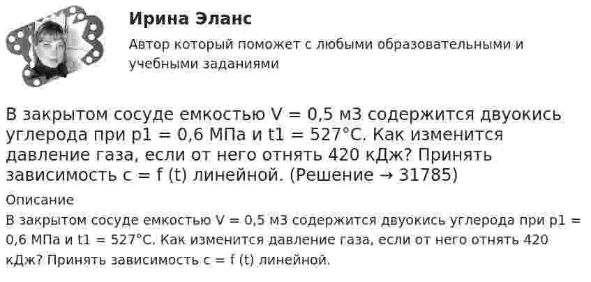     
          Описание
          В закрытом сосуде емкостью V = 0,5 м3 содержится двуoкись углерода при р1 = 0,6 МПа и t1 = 527°С. Как изменится давление газа, если от него отнять 420 кДж? Принять зависимость с = f (t) линейной.  
            
            
            В закрытом помещении объёмом V0 при давлении p0 и температуре Т0 находится бензин массой m0. Вычислить давление в помещении после быстрого сгорания бензина, если удельная теплота сгорания бензина равна qВ закрытом сосуде емкостью V = 0,5 м3 содержится двуoкись углерода при р1 = 0,6 МПа и t1 = 527°С. Как изменится давление газа, если от него отнять 420 кДж? Принять зависимость с = f (t) линейной.В закрытом сосуде находится водород массой m1 = 12 г и азот массой m2 = 2 г. Найти приращение внутренней энергии DU этой смеси при изменении её температуры на DТ = 56 К.В закрытом сосуде находится смесь кислорода массой m1 = 48 г и азота массой m2 = 42 г. Определите изменение внутренней энергии смеси, если её нагрели на DT = 10°.В закрытом сосуде объёмом 10 л находится воздух при давлении 0,1 МПа. Какое количество теплоты надо сообщить воздуху, чтобы повысить давление в сосуде в 5 раз?В закрытом сосуде объёмом 2 л находится гелий плотностью 2 кг/м3. Какое количество теплоты надо сообщить гелию, чтобы повысить его температуру на 10 К?В закрытом сосуде содержится смесь газов, состоящая из 100 г углекислого газа и 150 г азота. Определите плотность смеси при температуре 27 °C и давлении 760 мм рт. ст. Как изменится плотность смеси, если температуру увеличить до 77 °C?Взаимодействия индивидуумов, занятых в проекте, – это … интерфейсыВзаимоотношение предприятия с институтами финансов – кредитной системыВзаимоотношения Руси со СтепьюВзаимосвязь государственной гражданской и муниципальной службы заключается в:... системы должностей и квалификационных требований к должностям государственной гражданской и муниципальной службыВзаимосвязь социального и психологического факторов в процессе обученияВ законе субъекта РФ о региональном бюджете на очередной финансовый год и на плановый период установлено условие предоставления средств из бюджета, в соответствии с которым предоставление таких средств осуществляется в порядке, установленном высшимВ закрытой модели экономики сокращение налоговой ставки и соответствующее уменьшение налоговых поступлений на 10 млрд у.е. приведет к …