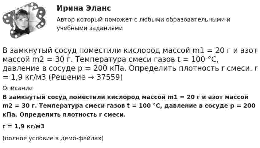     
          Описание
          В замкнутый сосуд поместили кислород массой m1 = 20 г и азот массой m2 = 30 г. Температура смеси газов t = 100 °C, давление в сосуде p = 200 кПа. Определить плотность r смеси.r = 1,9 кг/м3(полное условие в демо-файлах)  
            
            
            В замкнутый сосуд поместили кислород массой m1 = 20 г и азот массой m2 = 30 г. Температура смеси газов t = 100 °C, давление в сосуде p = 200 кПа. Определить плотность r смеси.В замкнутый сосуд поместили кислород массой m1 = 20 г и азот массой m2 = 30 г. Температура смеси газов t = 100 °C, давление в сосуде p = 200 кПа. Определить плотность r смеси.  r = 1,9 кг/м3В запаянном сосуде находится вода, занимающая объём, равный половине объёма сосуда. Найти давление и плотность водяных паров при температуре 400 °C, зная, что при этой температуре вся вода обращается в пар.В запаянном стеклянном баллоне заключён 1 моль одноатомного идеального газа при температуре T = 293 К. Какое количество теплоты Q нужно сообщить газу, чтобы средняя арифметическая скорость его молекул увеличилась на 1 %?В записи файла реляционной базы данных (БД) может содержаться:Взвешенные в воздухе мельчайшие пылинки движутся так, как если бы они были очень крупными молекулами. Какова средняя квадратичная скорость пылинки массой 10-10 г, если температура воздуха 27 °C?Взвешенные в воздухе мельчайшие пылинки движутся так, как если бы они были очень крупными молекулами. Определить среднюю квадратичную скорость  пылинки массой m = 10-10 г, если температура T воздуха равна 300 К.В закрытом сосуде находится водород массой m1 = 12 г и азот массой m2 = 2 г. Найти приращение внутренней энергии DU этой смеси при изменении её температуры на DТ = 56 К.В закрытом сосуде находится смесь кислорода массой m1 = 48 г и азота массой m2 = 42 г. Определите изменение внутренней энергии смеси, если её нагрели на DT = 10°.В закрытом сосуде объёмом 10 л находится воздух при давлении 0,1 МПа. Какое количество теплоты надо сообщить воздуху, чтобы повысить давление в сосуде в 5 раз?В закрытом сосуде объёмом 2 л находится гелий плотностью 2 кг/м3. Какое количество теплоты надо сообщить гелию, чтобы повысить его температуру на 10 К?В закрытом сосуде содержится смесь газов, состоящая из 100 г углекислого газа и 150 г азота. Определите плотность смеси при температуре 27 °C и давлении 760 мм рт. ст. Как изменится плотность смеси, если температуру увеличить до 77 °C?В замкнутой цепи при сопротивлении нагрузки 3 Ом течёт ток с силой тока 3 А, а при сопротивлении 2 Ом – ток 4 А. Определить ЭДС источника и его внутреннее сопротивление.В замкнутой электрической цепи, состоящей из двух разнородных металлов, возникает термо-ЭДС, если спаи имеют разную температуру (явление Зеебека).