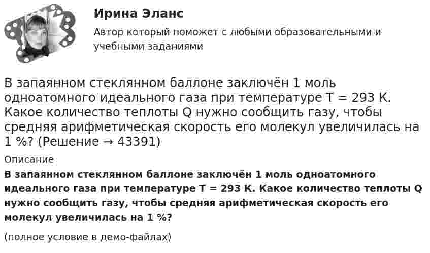     
            Описание
            В запаянном стеклянном баллоне заключён 1 моль одноатомного идеального газа при температуре T = 293 К. Какое количество теплоты Q нужно сообщить газу, чтобы средняя арифметическая скорость его молекул увеличилась на 1 %?(полное условие в демо-файлах)  
            
            
            В запаянном сосуде находится вода, занимающая объём, равный половине объёма сосуда. Найти давление и плотность водяных паров при температуре 400 °C, зная, что при этой температуре вся вода обращается в пар.В запаянном стеклянном баллоне заключён 1 моль одноатомного идеального газа при температуре T = 293 К. Какое количество теплоты Q нужно сообщить газу, чтобы средняя арифметическая скорость его молекул увеличилась на 1 %?В записи файла реляционной базы данных (БД) может содержаться:Взвешенные в воздухе мельчайшие пылинки движутся так, как если бы они были очень крупными молекулами. Какова средняя квадратичная скорость пылинки массой 10-10 г, если температура воздуха 27 °C?Взвешенные в воздухе мельчайшие пылинки движутся так, как если бы они были очень крупными молекулами. Определить среднюю квадратичную скорость  пылинки массой m = 10-10 г, если температура T воздуха равна 300 К.Взвешенные в воздухе пылинки можно рассматривать как крупные молекулы. Какова средняя арифметическая скорость пылинки, если её масса – 10-14 кг? Температура воздуха – 300 К.Взгляды лидеров движения декабристов на предпочтительное устройство РоссииВ закрытом сосуде объёмом 10 л находится воздух при давлении 0,1 МПа. Какое количество теплоты надо сообщить воздуху, чтобы повысить давление в сосуде в 5 раз?В закрытом сосуде объёмом 2 л находится гелий плотностью 2 кг/м3. Какое количество теплоты надо сообщить гелию, чтобы повысить его температуру на 10 К?В закрытом сосуде содержится смесь газов, состоящая из 100 г углекислого газа и 150 г азота. Определите плотность смеси при температуре 27 °C и давлении 760 мм рт. ст. Как изменится плотность смеси, если температуру увеличить до 77 °C?В замкнутой цепи при сопротивлении нагрузки 3 Ом течёт ток с силой тока 3 А, а при сопротивлении 2 Ом – ток 4 А. Определить ЭДС источника и его внутреннее сопротивление.В замкнутой электрической цепи, состоящей из двух разнородных металлов, возникает термо-ЭДС, если спаи имеют разную температуру (явление Зеебека).В замкнутом витке проводника сопротивлением 2∙10-2 Ом мгновенное значение индуктивного тока равно 5 А. Какова ЭДС индукции?В замкнутый сосуд поместили кислород массой m1 = 20 г и азот массой m2 = 30 г. Температура смеси газов t = 100 °C, давление в сосуде p = 200 кПа. Определить плотность r смеси.