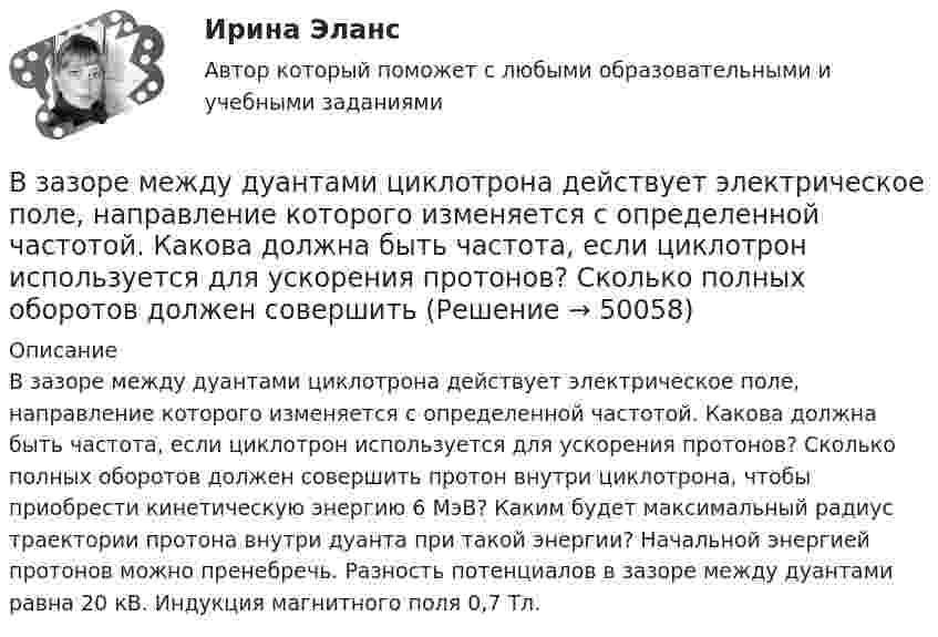      
            Описание
            В зазоре между дуантами циклотрона действует электрическое поле, направление которого изменяется с определенной частотой. Какова должна быть частота, если циклотрон используется для ускорения протонов? Сколько полных оборотов должен совершить протон внутри циклотрона, чтобы приобрести кинетическую энергию 6 МэВ? Каким будет максимальный радиус траектории протона внутри дуанта при такой энергии? Начальной энергией протонов можно пренебречь. Разность потенциалов в зазоре между дуантами равна 20 кВ. Индукция магнитного поля 0,7 Тл.  
            
            
            В задачи интегрированных маркетинговых коммуникаций входит … (укажите 3 варианта ответа)В зазоре между дуантами циклотрона действует электрическое поле, направление которого изменяется с определенной частотой. Какова должна быть частота, если циклотрон используется для ускорения протонов? Сколько полных оборотов должен совершитьВзаимные обязанности и ответственность государства и личности как принципы правового государстваВзаимодействие международного и внутригосударственного праваВзаимодействия государства и гражданского общества ТУЛГУ 3 курсВзаимодействия индивидуумов, занятых в проекте, – это … интерфейсыВзаимоотношение предприятия с институтами финансов – кредитной системыВ задачах 71-80 в сосуде вместимостью V = 0,01 м3 содержится смесь двух газов массами m1 и m2 при температуре T. Определить давление p, концентрацию n и плотность r смеси газов.  76       Гелий m1 = 3 г и водород m2 = 2 г, T = 550 К.В задачах 71-80 в сосуде вместимостью V = 0,01 м3 содержится смесь двух газов массами m1 и m2 при температуре T. Определить давление p, концентрацию n и плотность r смеси газов.  77       Гелий m1 = 33 г и азот m2 = 30 г, T = 700 К.В задачах 71-80 в сосуде вместимостью V = 0,01 м3 содержится смесь двух газов массами m1 и m2 при температуре T. Определить давление p, концентрацию n и плотность r смеси газов.  77       Гелий m1 = 3 г и азот m2 = 30 г, T = 700 К.В задачах 71-80 в сосуде вместимостью V = 0,01 м3 содержится смесь двух газов массами m1 и m2 при температуре T. Определить давление p, концентрацию n и плотность r смеси газов.  79       Углекислый газ m1 = 31 г и водород m2 = 30 г, T = 420 К.В задачах 71-80 в сосуде вместимостью V = 0,01 м3 содержится смесь двух газов массами m1 и m2 при температуре T. Определить давление p, концентрацию n и плотность r смеси газов.  79       Углекислый газ m1 = 31 г и водород m2 = 3 г, T = 420 К.В задачах 71-80 в сосуде вместимостью V = 0,01 м3 содержится смесь двух газов массами m1 и m2 при температуре T. Определить давление p, концентрацию n и плотность r смеси газов.  80       Углекислый газ m1 = 7 г и гелий m2 = 4 г, T = 720 К.В задачах 71- 80 в сосуде вместимостью V=0,01 м3 содержится смесь двух газов массами m1 и m2 при температуре Т. Определить давление р, концентрацию n и плотность  смеси газов. 79. Углекислый газ m1=31 г и водород m2=3 г, Т=420 К;