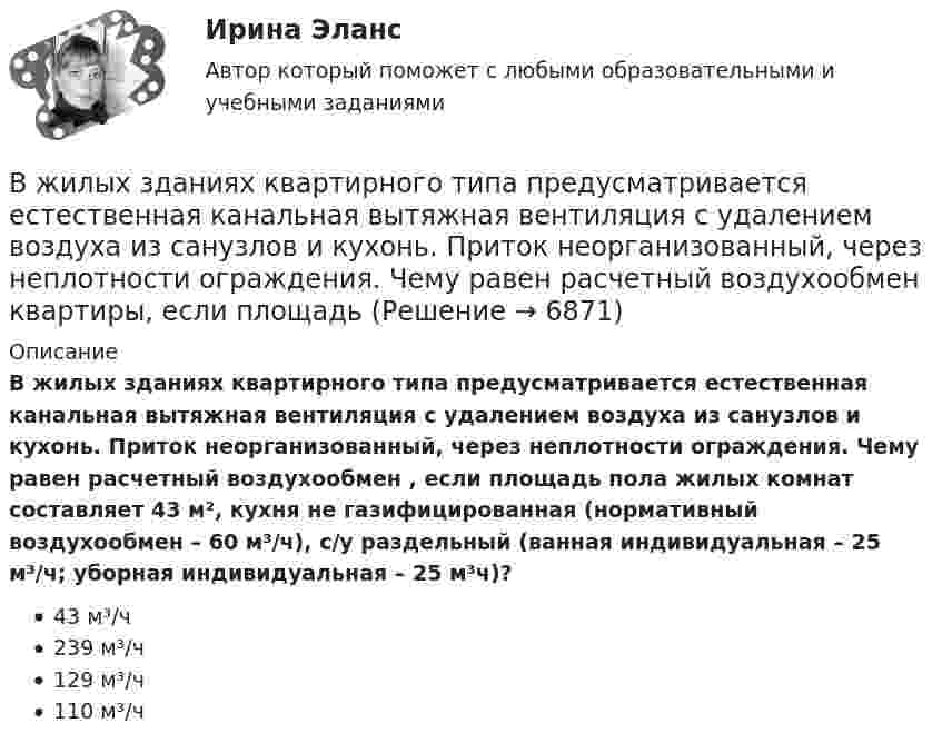      
          Описание
          В жилых зданиях квартирного типа предусматривается естественная канальная вытяжная вентиляция с удалением воздуха из санузлов и кухонь. Приток неорганизованный, через неплотности ограждения. Чему равен расчетный воздухообмен , если площадь пола жилых комнат составляет 43 м², кухня не газифицированная (нормативный воздухообмен – 60 м³/ч), с/у раздельный (ванная индивидуальная – 25 м³/ч; уборная индивидуальная – 25 м³ч)?43 м³/ч239 м³/ч129 м³/ч110 м³/ч  
            
            
            В жилых зданиях квартирного типа предусматривается естественная канальная вытяжная вентиляция с удалением воздуха из санузлов и кухонь. Приток неорганизованный, через неплотности ограждения. Чему равен расчетный воздухообмен квартиры, если площадь В жилых зданиях квартирного типа предусматривается естественная канальная вытяжная вентиляция с удалением воздуха из санузлов и кухонь. Приток неорганизованный, через неплотности ограждения. Чему равен расчетный воздухообмен квартиры, если площадь В жилых зданиях квартирного типа предусматривается естественная канальная вытяжная вентиляция с удалением воздуха из санузлов и кухонь. Приток неорганизованный, через неплотности ограждения. Чему равен расчетный воздухообмен квартиры, если площадь В журнале полученных счетов-фактур учитываются …В журнале учета полученных счетов-фактур покупатель обязан хранить ...В зависимости от заявленных таможенных процедур и лиц, перемещающих товары, при таможенном декларировании товаров применяются следующие виды таможенных декларацийВ зависимости от измеряемой физической величины различают измеренияВес лифта с пассажирами равен 700 Н. Найти, с каким ускорением и в каком направлении движется лифт, если известно, что натяжение троса, удерживающего лифт, равно: 1) 1200 Н; 2) 500 Н.Вес человека 89 кг при росте 1,85 м говорит о том, что у негоВес человека 95 кг при росте 1,82 м говорит о том, что у негоВетеринарная токсикологияВетеринарная токсикологияВещественные доказательства. Хранение вещественных доказательств Вещные права на землю