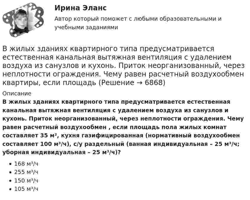      
          Описание
          В жилых зданиях квартирного типа предусматривается естественная канальная вытяжная вентиляция с удалением воздуха из санузлов и кухонь. Приток неорганизованный, через неплотности ограждения. Чему равен расчетный воздухообмен , если площадь пола жилых комнат составляет 35 м², кухня газифицированная (нормативный воздухообмен составляет 100 м³/ч), с/у раздельный (ванная индивидуальная – 25 м³/ч; уборная индивидуальная – 25 м³/ч)?168 м³/ч255 м³/ч150 м³/ч105 м³/ч  
            
            
            В жилых зданиях квартирного типа предусматривается естественная канальная вытяжная вентиляция с удалением воздуха из санузлов и кухонь. Приток неорганизованный, через неплотности ограждения. Чему равен расчетный воздухообмен квартиры, если площадь В жилых зданиях квартирного типа предусматривается естественная канальная вытяжная вентиляция с удалением воздуха из санузлов и кухонь. Приток неорганизованный, через неплотности ограждения. Чему равен расчетный воздухообмен квартиры, если площадь В журнале полученных счетов-фактур учитываются …В журнале учета полученных счетов-фактур покупатель обязан хранить ...В зависимости от заявленных таможенных процедур и лиц, перемещающих товары, при таможенном декларировании товаров применяются следующие виды таможенных декларацийВ зависимости от измеряемой физической величины различают измеренияВ зависимости от каких факторов установлены предельно допустимые уровни напряжения прикосновения и тока при аварийномрежиме? Выберите один ответ: a.от напряжения электроустановки. b.от сопротивления человека; c.от мощности электроустановкиВес человека 89 кг при росте 1,85 м говорит о том, что у негоВес человека 95 кг при росте 1,82 м говорит о том, что у негоВетеринарная токсикологияВетеринарная токсикологияВещественные доказательства. Хранение вещественных доказательств Вещные права на землюВ жидкость нижними концам опущены две вертикальные капиллярные трубки с внутренними диаметрами d1 = 0,05 см и d2 = 0,1 см. Разность ∆h уровней жидкости в трубках равна 11,6 мм. Плотность ρ жидкости равна 0,8 г/см3.