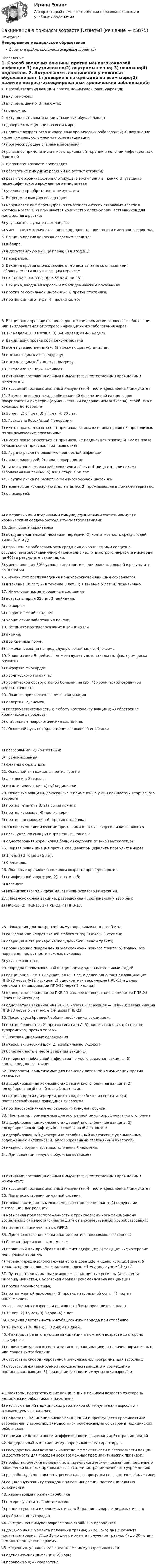      
          Описание
          Непрерывное медицинское образованиеОтветы в файле выделены жирным шрифтом 
          Оглавление
          1. Cпособ введения вакцины против менингококковой инфекции 1) внутрикожно;2) внутримышечно; 3) накожно;4) подкожно. 2. Актуальность вакцинации у пожилых обуславливает 1) доверие к вакцинации во всем мире;2) наличие возраст-ассоциированных хронических заболеваний; 3) повышение числа тяжелых осложнений после вакцинации;4) прогрессирующее старение населения;5) успешное применение антибактериальной терапии в лечении инфекционных болезней. 3. В пожилом возрасте происходит 1) обострение иммунных реакций на острые стимулы;2) развитие хронического вялотекущего воспаления в тканях; 3) угасание неспецифического врожденного иммунитета;4) усиление приобретенного иммунитета. 4. В процессе иммуносенесценции 1) нарушается дифференцировка гематопоэтических стволовых клеток в костном мозге; 2) увеличивается количество клеток-предшественников для лимфоидного ростка;3) улучшается функция т-хелперов;4) уменьшается количество клеток-предшественников для миелоидного ростка. 5. Вакцина против коклюша взрослым вводится 1) в бедро;2) в дельтовидную мышцу плеча; 3) в ягодицу;4) перорально. 6. Вакцина против опоясывающего герпеса связана со снижением заболеваемости опоясывающим герпесом 1) на 100%; 2) на 30%; 3) на 55%; 4) на 85%. 7. Вакцина, вводимая взрослым по эпидемическим показаниям 1) против гемофильной инфекции; 2) против столбняка;3) против сыпного тифа; 4) против холеры. 8. Вакцинация проводится после достижения ремиссии основного заболевания или выздоровления от острого инфекционного заболевания через 1) 1-2 недели; 2) 3 месяца; 3) 3-4 недели; 4) 4-5 недель. 9. Вакцинация против кори рекомендована 1) всем путешественникам; 2) выезжающим Афганистан;3) выезжающим в Азию, Африку;4) выезжающим в Латинскую Америку. 10. Введение вакцины вызывает 1) активный поствакцинальный иммунитет; 2) естественный врождённый иммунитет;3) пассивный поствакцинальный иммунитет; 4) постинфекционный иммунитет. 11. Возможно введение адсорбированной бесклеточной вакцины для профилактики дифтерии (с уменьшенным содержанием антигена), столбняка и коклюша до возраста 1) 50 лет; 2) 64 лет; 3) 74 лет; 4) 80 лет. 12. Граждане Российской Федерации 1) имеют право отказаться от прививок, за исключением прививок, проводимых по эпидемическим показаниям;2) имеют право отказаться от прививок, не подписывая отказа; 3) имеют право отказаться от прививок, подписав отказ. 13. Группы риска по развитию гриппозной инфекции 1) лица с ликвореей; 2) лица с ожирением;3) лица с хроническими заболеваниями лёгких; 4) лица с хроническими заболеваниями печени; 5) лица старше 50 лет. 14. Группы риска по развитию менингококковой инфекции 1) перенесшие кохлеарную имплантацию; 2) проживающие в домах-интернатах;3) с ликвореей; 4) с первичными и вторичными иммунодефицитными состояниями; 5) с хроническими сердечно-сосудистыми заболеваниями. 15. Для гриппа характерны 1) воздушно-капельный механизм передачи; 2) контагиозность среди людей типов А, В и Д;3) повышенная заболеваемость среди лиц с хроническими сердечно-сосудистыми заболеваниями; 4) снижение частоты острого инфаркта миокарда на 40% в результате вакцинации;5) уменьшение до 50% уровня смертности среди пожилых людей в результате вакцинации. 16. Иммунитет после введения менингококковой вакцины сохраняется 1) в течение 10 лет; 2) в течение 3 лет; 3) в течение 5 лет; 4) пожизненно. 17. Иммунокомпрометированные состояния 1) возраст старше 65 лет; 2) лейкемия;3) ликворея;4) нефротический синдром;5) хронические заболевания печени. 18. Истинное противопоказание к вакцинации 1) анемия;2) врожденный порок;3) тяжелая реакция на предыдущую вакцинацию; 4) экзема. 19. Колонизация B. pertussis может служить потенциальным фактором риска развития 1) инфаркта миокарда;2) хронического гепатита;3) хронической обструктивной болезни легких; 4) хронической сердечной недостаточности. 20. Ложные противопоказания к вакцинации 1) аллергия; 2) анемии;3) гиперчувствительность к любому компоненту вакцины; 4) обострение хронического процесса;5) стабильные неврологические состояния. 21. Основной путь передачи менингококковой инфекции 1) аэрозольный; 2) контактный;3) трансмиссивный;4) фекально-оральный. 22. Основной тип вакцины против гриппа 1) анатоксин; 2) живая;3) инактивированная; 4) субъединичная. 23. Основные вакцины, доказанные к применению у лиц пожилого и старческого возраста 1) против гепатита В; 2) против гриппа;3) против коклюша; 4) против кори;5) против пневмококка; 6) против столбняка. 24. Основными клиническими признаками опоясывающего лишая являются 1) везикулярная сыпь; 2) выраженный кашель;3) односторонняя корешковая боль; 4) судороги спинной мускулатуры. 25. Первая ревакцинация против клещевого энцефалита проводится через 1) 1 год; 2) 3 года; 3) 5 лет;4) 6 месяцев. 26. Плановые прививки в пожилом возрасте проводят против 1) гемофильной инфекции; 2) гепатита В;3) краснухи;4) менингококковой инфекции; 5) пневмококковой инфекции. 27. Пневмококковая вакцина, разрешенная к применению у взрослых 1) ПКВ-13; 2) ПКВ-15; 3) ПКВ-23; 4) ППВ-13. 28. Показания для экстренной иммунопрофилактики столбняка 1) гангрена или некроз тканей любого типа; 2) ожоги 1 степени;3) операция в стационаре на желудочно-кишечном тракте;4) проникающие повреждения желудочно-кишечного тракта; 5) травмы без нарушения целостности кожных покровов;6) укусы животных. 29. Порядок пневмококковой вакцинации у здоровых пожилых людей 1) вакцинация ПКВ-13 двукратная 0-3 мес. и далее однократная вакцинация ППВ-23 через 6-12 месяцев; 2) однократная вакцинация ПКВ-13 и далее однократная вакцинация ППВ-23 через 3 месяца;3) однократная вакцинация ПКВ-13 и далее однократная вакцинация ППВ-23 через 6-12 месяцев;4) однократная вакцинация ПКВ-13, через 6-12 месяцев — ППВ-23; ревакцинация ППВ-23 через 5 лет после 1-й дозы ППВ-23. 30. После укуса бродячей собаки необходима вакцинация 1) против бешенства; 2) против гепатита А; 3) против столбняка; 4) против туляремии; 5) против холеры. 31. Поствакцинальные осложнения 1) анафилактический шок; 2) афебрильные судороги;3) болезненность в месте введения вакцины;4) гиперемия, небольшой инфильтрат в месте введения вакцины; 5) коллаптоидное состояние. 32. Препараты, применяемые для плановой активной иммунизации против столбняка 1) адсорбированная коклюшно-дифтерийно-столбнячная вакцина; 2) адсорбированный столбнячный анатоксин;3) вакцина против дифтерии, коклюша, столбняка и гепатита В; 4) противостолбнячная лошадиная сыворотка;5) противостолбнячный человеческий иммуноглобулин. 33. Препараты, применяемые для экстренной иммунопрофилактики столбняка 1) адсорбированная коклюшно-дифтерийно-столбнячная вакцина; 2) адсорбированный дифтерийно-столбнячный анатоксин;3) адсорбированный дифтерийно-столбнячный анатоксин с уменьшенным содержанием антигенов; 4) адсорбированный столбнячный анатоксин;5) иммуноглобулин противостолбнячный человека. 34. При введении иммуноглобулинов возникает 1) активный поствакцинальный иммунитет; 2) естественный врождённый иммунитет;3) пассивный поствакцинальный иммунитет; 4) постинфекционный иммунитет. 35. Признаки старения иммунной системы 1) высокая активность механизмов восстановления раны; 2) нарушение антивакцинных реакций;3) невысокая предрасположенность к хроническому неинфекционному воспалению; 4) недостаточная защита от злокачественных новообразований;5) низкая восприимчивость к ОРВИ. 36. Противопоказания к вакцинации против опоясывающего герпеса 1) болезнь Паркинсона в анамнезе;2) первичный или приобретенный иммунодефицит; 3) текущая химиотерапия или лучевая терапия;4) терапия преднизолоном ежедневно в дозе ≥20 мг/день курс ≥14 дней; 5) терапия преднизолоном ежедневно в дозе ≥5 мг/день курс ≥14 дней. 37. Путешественникам, выезжающим в эндемичные регионы (Афганистан, Нигерия, Пакистан, Саудовская Аравия) рекомендована вакцинация 1) против брюшного тифа;2) против желтой лихорадки; 3) против натуральной оспы; 4) против полиомиелита. 38. Ревакцинация взрослым против столбняка проводится каждые 1) 10 лет; 2) 15 лет; 3) 3 года; 4) 5 лет. 39. Средняя длительность инкубационного периода при столбняке 1) 10 дней; 2) 20 дней; 3) 3 дня; 4) 7 дней. 40. Факторы, препятствующие вакцинации в пожилом возрасте со стороны государства 1) наличие актуальных систем записи на вакцинацию; 2) наличие нормативных или правовых требований;3) отсутствие скоординированной иммунизации, программы для взрослых;4) отсутствие финансируемой государством вакцины и возмещение поставщикам вакцин; 5) признание важности иммунизации взрослых. 41. Факторы, препятствующие вакцинации в пожилом возрасте со стороны медицинских работников и населения 1) избыток знаний медицинских работников об иммунизации взрослых и рекомендуемых вакцинах;2) недостаток понимания рисков вакцинации и преимуществ профилактики заболеваний у взрослых; 3) недостаток рекомендаций со стороны медицинских работников;4) понимание безопасности и эффективности вакцинации; 5) страх инъекций. 42. Федеральный закон «об иммунопрофилактике» гарантирует 1) государственный контроль качества, эффективности и безопасности вакцин; 2) доступность для граждан всех возможных профилактических прививок;3) профилактические прививки по эпидемиологическим показаниям, решение о проведении которых принимает глава администрации лечебного учреждения;4) разработку федеральных и региональных программ по вакцинопрофилактике;5) социальную защиту граждан при возникновении поствакцинальных осложнений. 43. Характерный признак столбняка 1) потеря чувствительности кистей;2) ранние судороги икроножных мышц; 3) ранние судороги лицевых мышц;4) фебрильная лихорадка. 44. Экстренная иммунопрофилактика столбняка проводится 1) до 10-го дня с момента получения травмы; 2) до 15-го дня с момента получения травмы; 3) до 20-го дня с момента получения травмы; 4) до 30-го дня с момента получения травмы. 45. инфекция, управляемая средствами иммунопрофилактики 1) аденовирусная инфекция; 2) корь;3) паракоклюш; 4) скарлатина. 
            
            
            Вакуумный насос может откачать из 10-литрового сосуда газ до давления 10-12 атм. Сколько при этом в сосуде останется молекул, если температура равна t° = 20°С?Вакцинация в пожилом возрасте [Ответы]Вал. Вариант №4. Сечения Вал вращается с частотой 180 об/мин. С некоторого момента вал начал вращаться равнозамедленно с угловым ускорением 3 рад/с2. Через какое время вал остановится? Сколько он сделает оборотов до остановки?В алгоритмах … структуры все операции выполняются строго последовательноВалентина, 42 года, работала агентом по подбору и транспортировке животных из питомников под заказ. Работа была связано с длительными ночными переездами, плохим питанием, в итоге у женщины обнаружили диабет и сердечную недостаточность, что Валентность - это ...В азоте взвешены мельчайшие пылинки, которые движутся так, как если бы они были очень крупными молекулами. Масса каждой пылинки m = 10-10 г. Температура газа T = 293 К. Определить средние квадратичные скорости ,В азоте взвешены мельчайшие пылинки, которые движутся так, как если бы они были очень крупными молекулами. Масса каждой пылинки m = 10 г. Температура газа 20 °C. Определить средние квадратичные скорости uкв,В азоте взвешены мельчайшие пылинки, которые движутся так, как если бы они были очень крупными молекулами. Масса каждой пылинки равна 6·10-10 г. Газ находится при температуре T = 400 К. В азоте взвешены мельчайшие пылинки, которые движутся так, как если бы они были очень крупными молекулами. Масса каждой пылинки равна 6 10-10г. Газ находится при температуре T=400 К. Определить средние квадратичные В азоте взвешены мельчайшие пылинки, которые движутся так, как если бы они были очень крупными молекулами. Масса каждой пылинки равна 6*10–10 г. Газ находится при температуре Т = 400 КВ активе баланса имущество группируется по …В активе баланса отражают …