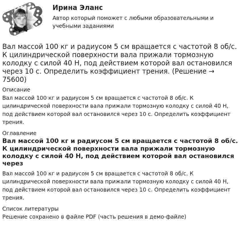     
            Описание
            Вал массой 100 кг и радиусом 5 см вращается с частотой 8 об/с. К цилиндрической поверхности вала прижали тормозную колодку с силой 40 Н, под действием которой вал остановился через 10 с. Определить коэффициент трения. 
            Оглавление
            Вал массой 100 кг и радиусом 5 см вращается с частотой 8 об/с. К цилиндрической поверхности вала прижали тормозную колодку с силой 40 Н, под действием которой вал остановился через 10 с. Определить коэффициент трения. 
            Список литературы
            Решение сохранено в файле PDF (часть решения в демо-файле) 
            
            
            Вал за 1 минуту плавно увеличил частоту вращения от 0 до 60 об/мин. Определите угловую скорость вала в конце движения. Сколько оборотов сделал вал за это время?Вал массой 100 кг и радиусом 5 см вращается с частотой 8 об/с. К цилиндрической поверхности вала прижали тормозную колодку с силой 40 Н, под действием которой вал остановился через 10 с. Определить коэффициент трения.Вал массой 100 кг и радиусом 5 см вращался с частотой v = 8  . К цилиндрической поверхности вала прижали тормозную колодку с силой F = 40 Н, под действием которой вал остановился через t = 10 с. Определить коэффициент трения m.Вал массой m = 100 кг и радиусом R = 5 см вращался с частотой v = 8  . К цилиндрической поверхности вала прижали тормозную колодку с силой N = 40 Н, под действием которой вал остановился через t = 10 с. Определить коэффициент трения.Валовая продукция – это …Валовой внутренний продукт (ВВП) при неполной (или чрезмерной) занятости, который отражает реализованные возможности экономики, – это … ВВП Валовой внутренний продукт (ВВП) является …Вал вращается с частотой 180 об/мин. С некоторого момента вал начал вращаться равнозамедленно с угловым ускорением 3 рад/с2. Через какое время вал остановится? Сколько он сделает оборотов до остановки?В алгоритмах … структуры все операции выполняются строго последовательноВалентина, 42 года, работала агентом по подбору и транспортировке животных из питомников под заказ. Работа была связано с длительными ночными переездами, плохим питанием, в итоге у женщины обнаружили диабет и сердечную недостаточность, что Валентность - это ...Валеология 3 задания СибУПКвалеология - наука о здоровье человекаВалеология Тесты+Задания СибУПК