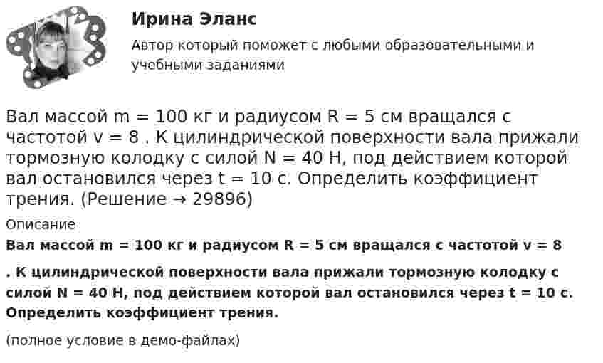     
          Описание
          Вал массой m = 100 кг и радиусом R = 5 см вращался с частотой v = 8 . К цилиндрической поверхности вала прижали тормозную колодку с силой N = 40 Н, под действием которой вал остановился через t = 10 с. Определить коэффициент трения.(полное условие в демо-файлах)  
            
            
            Вал массой 100 кг и радиусом 5 см вращался с частотой v = 8  . К цилиндрической поверхности вала прижали тормозную колодку с силой F = 40 Н, под действием которой вал остановился через t = 10 с. Определить коэффициент трения m.Вал массой m = 100 кг и радиусом R = 5 см вращался с частотой v = 8  . К цилиндрической поверхности вала прижали тормозную колодку с силой N = 40 Н, под действием которой вал остановился через t = 10 с. Определить коэффициент трения.Валовая продукция – это …Валовой внутренний продукт (ВВП) при неполной (или чрезмерной) занятости, который отражает реализованные возможности экономики, – это … ВВП Валовой внутренний продукт (ВВП) является …Валовой внутренний продукт (ВВП) является одним из основных макроэкономических показателей, несмотря на то, что в нем не отражаются экологическая составляющая, состояние образования, уровень счастья и проблемы неравенства, потому что …Валовый внутренний продукт Валентина, 42 года, работала агентом по подбору и транспортировке животных из питомников под заказ. Работа была связано с длительными ночными переездами, плохим питанием, в итоге у женщины обнаружили диабет и сердечную недостаточность, что Валентность - это ...Валеология 3 задания СибУПКвалеология - наука о здоровье человекаВалеология Тесты+Задания СибУПКВалерий Максимов, известный на ресторанном рынке как антикризисный управляющий, приобрел ресторан «Яръ». С этим рестораном раньше возникали определенные негативные ассоциации. Но сегодня от столичной легенды мало что осталось. «Яръ» имеет свою Вал за 1 минуту плавно увеличил частоту вращения от 0 до 60 об/мин. Определите угловую скорость вала в конце движения. Сколько оборотов сделал вал за это время?
