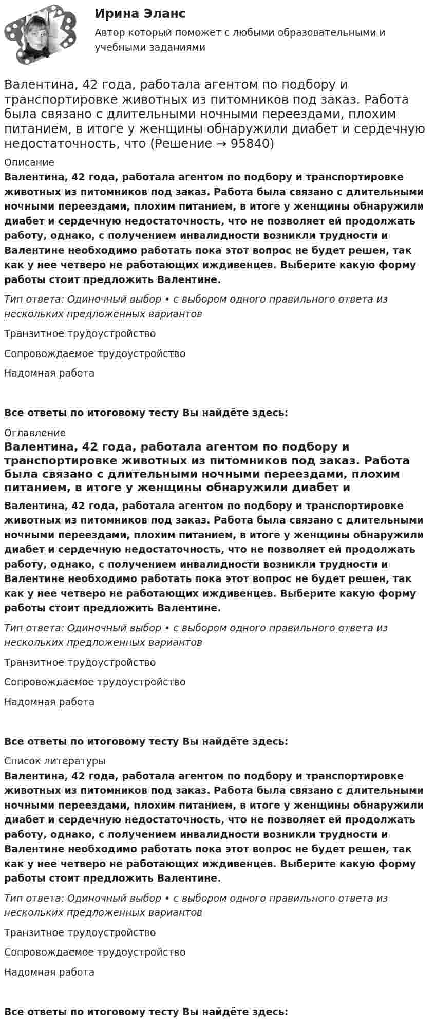      
            Описание
            Валентина, 42 года, работала агентом по подбору и транспортировке животных из питомников под заказ. Работа была связано с длительными ночными переездами, плохим питанием, в итоге у женщины обнаружили диабет и сердечную недостаточность, что не позволяет ей продолжать работу, однако, с получением инвалидности возникли трудности и Валентине необходимо работать пока этот вопрос не будет решен, так как у нее четверо не работающих иждивенцев. Выберите какую форму работы стоит предложить Валентине. Тип ответа: Одиночный выбор • с выбором одного правильного ответа из нескольких предложенных вариантовТранзитное трудоустройствоСопровождаемое трудоустройство Надомная работаВсе ответы по итоговому тесту Вы найдёте здесь:  
            Оглавление
            Валентина, 42 года, работала агентом по подбору и транспортировке животных из питомников под заказ. Работа была связано с длительными ночными переездами, плохим питанием, в итоге у женщины обнаружили диабет и сердечную недостаточность, что не позволяет ей продолжать работу, однако, с получением инвалидности возникли трудности и Валентине необходимо работать пока этот вопрос не будет решен, так как у нее четверо не работающих иждивенцев. Выберите какую форму работы стоит предложить Валентине. Тип ответа: Одиночный выбор • с выбором одного правильного ответа из нескольких предложенных вариантовТранзитное трудоустройствоСопровождаемое трудоустройство Надомная работаВсе ответы по итоговому тесту Вы найдёте здесь:  
            Список литературы
            Валентина, 42 года, работала агентом по подбору и транспортировке животных из питомников под заказ. Работа была связано с длительными ночными переездами, плохим питанием, в итоге у женщины обнаружили диабет и сердечную недостаточность, что не позволяет ей продолжать работу, однако, с получением инвалидности возникли трудности и Валентине необходимо работать пока этот вопрос не будет решен, так как у нее четверо не работающих иждивенцев. Выберите какую форму работы стоит предложить Валентине. Тип ответа: Одиночный выбор • с выбором одного правильного ответа из нескольких предложенных вариантовТранзитное трудоустройствоСопровождаемое трудоустройство Надомная работаВсе ответы по итоговому тесту Вы найдёте здесь:  
            
            
            В алгоритмах … структуры все операции выполняются строго последовательноВалентина, 42 года, работала агентом по подбору и транспортировке животных из питомников под заказ. Работа была связано с длительными ночными переездами, плохим питанием, в итоге у женщины обнаружили диабет и сердечную недостаточность, что Валентность - это ...Валеология 3 задания СибУПКвалеология - наука о здоровье человекаВалеология Тесты+Задания СибУПКВалерий Максимов, известный на ресторанном рынке как антикризисный управляющий, приобрел ресторан «Яръ». С этим рестораном раньше возникали определенные негативные ассоциации. Но сегодня от столичной легенды мало что осталось. «Яръ» имеет свою В азоте взвешены мельчайшие пылинки, которые движутся так, как если бы они были очень крупными молекулами. Масса каждой пылинки равна 6*10–10 г. Газ находится при температуре Т = 400 КВ активе баланса имущество группируется по …В активе баланса отражают …Вакуумная система заполнена водородом при давлении р = 10-3 мм рт. ст. Определите среднюю длину свободного пробега молекул водорода, если температура t = 50oC.Вакуумный насос может откачать из 10-литрового сосуда газ до давления 10-12 атм. Сколько при этом в сосуде останется молекул, если температура равна t° = 20°С?Вакцинация в пожилом возрасте [Ответы]Вал. Вариант №4. Сечения 