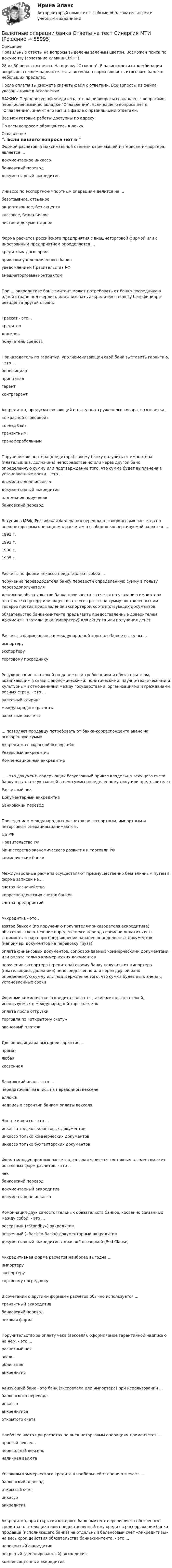     
            Описание
            Правильные ответы на вопросы выделены зеленым цветом. Возможен поиск по документу (сочетание клавиш Ctrl+F).28 из 30 верных ответов. На оценку Отлично. В зависимости от комбинации вопросов в вашем варианте теста возможна вариативность итогового балла в небольших пределах.После оплаты вы сможете скачать файл с ответами. Все вопросы из файла указаны ниже в оглавлении.ВАЖНО: Перед покупкой убедитесь, что ваши вопросы совпадают с вопросами, перечисленными во вкладке Оглавление. Если вашего вопроса нет в Оглавление, значит его нет и в файле с правильными ответами.Все мои готовые работы доступны по адресу: По всем вопросам обращайтесь в личку. 
            Оглавление
            Формой расчетов, в максимальной степени отвечающей интересам импортера, является ...документарное инкассобанковский переводдокументарный аккредитивИнкассо по экспортно-импортным операциям делится на ...безотзывное, отзывноеакцептованное, без акцептакассовое, безналичноечистое и документарноеФорма расчетов российского предприятия с внешнеторговой фирмой или с иностранным предприятием определяется ...кредитным договоромприказом уполномоченного банкауведомлением Правительства РФвнешнеторговым контрактомПри ... аккредитиве банк-эмитент может потребовать от банка-посредника в одной стране подтвердить или авизовать аккредитив в пользу бенефициара-резидента другой страныТрассат - это...кредитордолжникполучатель средствПриказодатель по гарантии, уполномочивающий свой банк выставить гарантию, - это ...бенефициарпринципалгарантконтргарантАккредитив, предусматривающий оплату неотгруженного товара, называется ...«с красной оговоркой»«стенд бай»транзитнымтрансферабельнымПоручение экспортера (кредитора) своему банку получить от импортера (плательщика, должника) непосредственно или через другой банк определенную сумму или подтверждение того, что сумма будет выплачена в установленные сроки. - это ...документарное инкассодокументарный аккредитивплатежное поручениебанковский переводВступив в МВФ, Российская Федерация перешла от клиринговых расчетов по внешнеторговым операциям к расчетам в свободно конвертируемой валюте в ...1993 г.1992 г.1990 г.1995 г.Расчеты по форме инкассо представляют собой ...поручение перевододателя банку перевести определенную сумму в пользу переводополучателяденежное обязательство банка произвести за счет и по указанию импортера платеж экспортеру или акцептовать его тратты на сумму поставленных им товаров против предъявления экспортером соответствующих документовобязательство банка-эмитента предъявить предоставленные доверителем документы плательщику (импортеру) для акцепта или получения денегРасчеты в форме аванса в международной торговле более выгодны ...импортеруэкспортеру торговому посредникуРегулирование платежей по денежным требованиям и обязательствам, возникающим в связи с экономическими, политическими, научно-техническими и культурными отношениями между государствами, организациями и гражданами разных стран, - это ...валютный клирингмеждународные расчетывалютные расчеты... позволяет продавцу потребовать от банка-корреспондента аванс на оговоренную суммуАккредитив с «красной оговоркой»Резервный аккредитивКомпенсационный аккредитив... - это документ, содержащий безусловный приказ владельца текущего счета банку о выплате указанной в нем суммы определенному лицу или предъявителюРасчетный чекДокументарный аккредитивБанковский переводПроведением международных расчетов по экспортным, импортным и неторговым операциям занимаются .ЦБ РФПравительство РФМинистерство экономического развития и торговли РФкоммерческие банкиМеждународные расчеты осуществляют преимущественно безналичным путем в форме записей на ...счетах Казначействакорреспондентских счетах банковсчетах предприятийАккредитив - это..взятое банком (по поручению покупателя-приказодателя аккредитива) обязательство в течение определенного периода времени оплатить всю стоимость товара при предъявлении заранее определенных документов (например, документов на перевозку груза)оплата финансовых документов, сопровождаемых коммерческими документами, или оплата только коммерческих документовпоручение экспортера (кредитора) своему банку получить от импортера (плательщика, должника) непосредственно или через другой банк определенную сумму или подтверждение того, что сумма будет выплачена в установленные срокиФормами коммерческого кредита являются такие методы платежей, используемых в международной торговле, какоплата после отгрузкиторговля по «открытому счету»авансовый платежДля бенефициара выгоднее гарантия ...прямаялюбая косвеннаяБанковский аваль - это ...передаточная надпись на переводном векселеаллонж надпись о гарантии банком оплаты векселяЧистое инкассо - это ...инкассо только финансовых документовинкассо только коммерческих документовинкассо только бухгалтерских документовФорма международных расчетов, которая является составным элементом всех остальных форм расчетов. - это ..чекбанковский переводдокументарный аккредитивдокументарное инкассоКомбинация двух самостоятельных обязательств банков, косвенно связанных между собой, - это ...резервный («Standby») аккредитиввстречный («Back-to-Back») документарный аккредитивдокументарный аккредитив с красной оговоркой (Red Clause)Аккредитивная форма расчетов наиболее выгодна ...импортеруэкспортеру торговому посредникуВ сочетании с другими формами расчетов обычно используется ...транзитный аккредитивбанковский переводчековая формаПоручительство за оплату чека (векселя), оформляемое гарантийной надписью на нем, - это ...расчетный чекавальоблигацияаккредитивАвизующий банк - это банк (экспортера или импортера) при использовании ...банковского переводаинкассоаккредитива открытого счетаНаиболее часто при расчетах по внешнеторговым операциям применяется ...простой вексельпереводный вексельналичная валютаУсловиям коммерческого кредита в наибольшей степени отвечает ...банковский переводоткрытый счетинкассоаккредитивАккредитив, при открытии которого банк-эмитент перечисляет собственные средства плательщика или предоставленный ему кредит в распоряжение банка продавца (исполняющего банка) на отдельный балансовый счет «Аккредитивы» на весь срок действия обязательства банка-эмитента. - это ...непокрытый аккредитивпокрытый (депонированный) аккредитивкомпенсационный аккредитив  
            
            
            💯 Валютные операции банка (ответы на тест Синергия / МОИ / МТИ / МосАП, декабрь 2023)Валютные операции банка Ответы на тест Синергия МТИВалютные операции банка(Синергия)Валютные операции банка. Синергия. Ответы на ИТОГОВЫЙ ТЕСТ. На отлично!Вам необходимо ответить на следующие вопросы: 1. Постарайтесь дать свое обоснование причин неудачи «Кабельного канала» Си-би-эс. 2. Перечислите основные факторы среды бизнеса, повлиявшие на неудовлетворительные результаты деятельности «Кабельного канала» Си-би-эс.Вам необходимо ответить на следующие вопросы: 1. Постарайтесь дать свое обоснование причин неудачи «Кабельного канала» Си-би-эс. 2. Перечислите основные факторы среды бизнеса, повлиявшие на неудовлетворительные результаты деятельности «Кабельного канала» Си-би-эс.. 2Вам необходимо подать сведения о среднесписочной численности работников за предшествующий календарный год в территориальное отделение Росстата. Составьте отчет, используя следующие данные: 1. Название организации: OOO «Муха Юнайтед» 2. ИНН 4629019446 3. КПП 543246865 4. ОГРН 310463206000 5. Дата получения ОГРН 06.06.2007Валовой внутренний продукт (ВВП) при неполной (или чрезмерной) занятости, который отражает реализованные возможности экономики, – это … ВВП Валовой внутренний продукт (ВВП) является …Валовой внутренний продукт (ВВП) является одним из основных макроэкономических показателей, несмотря на то, что в нем не отражаются экологическая составляющая, состояние образования, уровень счастья и проблемы неравенства, потому что …Валовый внутренний продукт Валюта баланса на конец 2019 г. ООО «Мир» составила 120 000 тыс. руб. Задолженность учредителей по взносам в уставный капитал составляет 5 000 тыс. руб., а затраты по выкупу собственных акций на ту же дату – 15 000 тыс. руб. Долгосрочные обязательствВалюта у немцев – евро, у японцев – иены, у американцев – долларыВалютная биржа или Forex (Foreign Exchange - в переводе с англ. Зарубежный обмен)