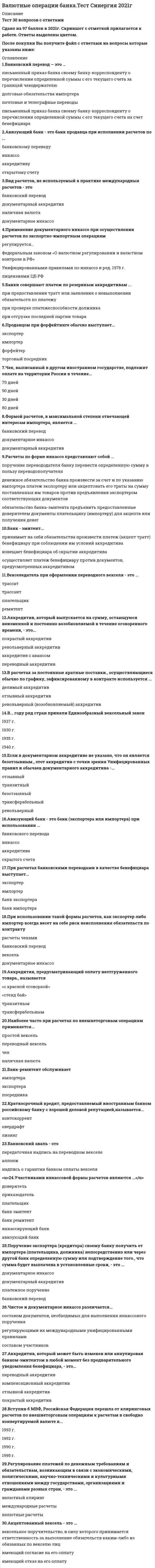    
          Описание
          30 вопросов с ответамиПоследний раз тест был сдан на 70 баллов из 100 .Год сдачи - 2016-2021 .После покупки Вы получите файл с ответами на вопросы которые указаны ниже:***(Если нужна помощь с другими предметами или сдачей тестов онлайн, пишите в личные сообщения   ) 
          Оглавление
          1. В … году ряд стран приняли Единообразный вексельный закон 1937 г. 1940 г. 1930 г. 1935 г.2. Аккредитив, при открытии которого банк-эмитент перечисляет собственные средства плательщика или предоставленный ему кредит в распоряжение банка продавца (исполняющего банка) на отдельный балансовый счет «Аккредитивы» на весь срок действия обязательства банка-эмитента, – это … непокрытый аккредитив компенсационный аккредитив покрытый (депонированный) аккредитив3. Счет «НОСТРО» – это … текущий счет, открытый в коммерческом банке на имя банка-корреспондента текущий счет, открытый на имя коммерческого банка у банка-корреспондента текущий счет организации в коммерческом банке4. Форма расчетов российского предприятия с внешнеторговой фирмой или с иностранным предприятием определяется … приказом уполномоченного банка внешнеторговым контрактом уведомлением Правительства РФ кредитным договором5. Форма международных расчетов, которая является составным элементом всех остальных форм расчетов, – это … чек банковский перевод документарное инкассо документарный аккредитив6. Сумма аккредитива в заявлении на открытие аккредитива может быть указана как … максимальная примерная переменная твердая7. К замедлению поступления валютной выручки приводят расчеты … при авансовом платеже по документарному аккредитиву по открытому счету8. Аккредитивная форма расчетов наиболее выгодна … экспортеру торговому посреднику импортеру9. Неверно, что обязательным участником факторинговой сделки является … фактор-фирма авалист переводного векселя импортер экспортер страховая компания10. Расчеты по форме инкассо представляют собой … поручение перевододателя банку перевести определенную сумму в пользу переводополучателя денежное обязательство банка произвести за счет и по указанию импортера платеж экспортеру или акцептовать его тратты на сумму поставленных им товаров против предъявления экспортером соответствующих документов обязательство банка-эмитента предъявить предоставленные доверителем документы плательщику (импортеру) для акцепта или получения денег11. Поручительство за оплату чека (векселя), оформляемое гарантийной надписью на нем, – это … расчетный чек аккредитив облигация аваль12. Бенефициар – это … импортер банк импортера банк экспортера экспортер13. Если в документарном аккредитиве не указано, что он является безотзывным, этот аккредитив с точки зрения Унифицированных правил и обычаев документарного аккредитива – … револьверный транзитный трансферабельныйбезотзывный отзывной14. Вид расчетов, не используемый в практике международных расчетов – это … документарное инкассо наличная валюта банковский перевод документарный аккредитив 15. Чек, выписанный в другом иностранном государстве, подлежит оплате на территории России в течение … 30 дней 50 дней 70 дней80 дней16. … – это документ, содержащий безусловный приказ владельца текущего счета банку о выплате указанной в нем суммы определенному лицу или предъявителю Документарный аккредитив Расчетный чек Банковский перевод 17. Отношения сторон по векселю регулируются Федеральным законом «О переводном и простом векселе», принятым в … декабре 2001 г. июле 1998 г. марте 1997 г. марте 2005 г.18. К финансовым документам относятся … счет-фактура платежные расписки отгрузочные документы чеки переводной вексель 19. Аккредитив, который выпускается на сумму, остающуюся неизменной и постоянно возобновляемой в течение оговоренного времени, – это … переводный аккредитив покрытый аккредитив револьверный аккредитив аккредитив с авансом 20. Порядок межбанковских расчетов, размер комиссии, методы пополнения израсходованных средств определяют … кредитные отношения между предприятиями корреспондентские отношения между банками соглашения между центральными банками стран межличностные отношения 21. Сроки представления документов получателем средств (бенефициаром) при банковском переводе не могут превышать … с даты зачисления суммы перевода на его счет в банке 24 месяцев 15 дней 20 дней 30 дней 22. При осуществлении расчетов по внешнеторговым контрактам российские предприятия используют преимущественно … банковский перевод, документарное инкассо и документарный аккредитив расчеты чеками расчеты кредитными карточками расчеты по открытому счету23. Формой расчетов, в максимальной степени отвечающей интересам импортера, является … документарный аккредитив банковский перевод документарное инкассо24. В расчетах за постоянные кратные поставки, осуществляющиеся обычно по графику, зафиксированному в контракте используется … делимый аккредитив отзывной аккредитив револьверный (возобновляемый) аккредитив25. Авизующий банк – это банк (экспортера или импортера) при использовании … инкассо открытого счета аккредитива банковского перевода 26. Банковский перевод – это … почтовые и телеграфные переводы письменный приказ банка своему банку-корреспонденту о перечислении определенной суммы с его текущего счета за границей чекодержателю письменный приказ банка своему банку-корреспонденту о перечислении определенной суммы с его текущего счета на счет бенефициара долговые обязательства импортера27. Письменные приказы об уплате определенной суммы определенному лицу в определенный срок, выставляемые экспортерами на иностранных импортеров – это … банковские переводы банковские векселя коммерческие переводные векселя (тратты) банковские чеки 28. Сохранились и действуют нормативные акты, отличные от Женевской вексельной системы права в странах … Индия и Германия Аргентина, Великобритания и Мексика Аргентина и Бразилия Великобритания, Австралия и Индия 29. Продавцом при форфейтинге обычно выступает … форфейтер торговый посредник экспортер импортер 30. Вступив в МВФ, Российская Федерация перешла от клиринговых расчетов по внешнеторговым операциям к расчетам в свободно конвертируемой валюте в … 1993 г. 1995 г. 1990 г. 1992 г. 
          Список литературы
          Тема 1. Межбанковские корреспондентские отношения как основа международных расчетов Тема 2. Валютно-финансовые и платежные условия внешнеторгового контракта Тема З. Методы платежей и расчетов Тема 4. Формы международных расчетов Тема 5. Банковские гарантии в международной торговле Тема 6. Факторинг и форфейтинг во внешней торговле 
            
            
            Валютные операции банка (тест Синергия с ответами)Вам предложены графики функций. Найдите тангенс угла касательной к графику функции y=f(x) в точке с абсциссой х0 и положительным направлением оси OX.В аридных ландшафтах активность организмов регулирует главным образом:Василий Павлович Воронцов являлся представителем течения_____В атомно-абсорбционном спектрофотометре усиление сигнала протекает в:В Афинах после 7 лет девочки …В базе данных может содержаться …______в Python -тип данных для вещественных чисел, встроенный в Python по умолчаниюВ XVI в формулируется идея российской государственности-_______В.А. Ганзен соотнес макрохарактеристики человека с элементами общенаучного пентабазиса, где человек выступает в качестве …Важнейший трехстороннй (трипартистский) орган в Российской Федерации, сформированный на федеральном уровне, – это …В акустических каналах связи используют …Валентность 26Fe в возбужденном состоянии равна ...Валентность свинца в его устойчивых соединениях равна