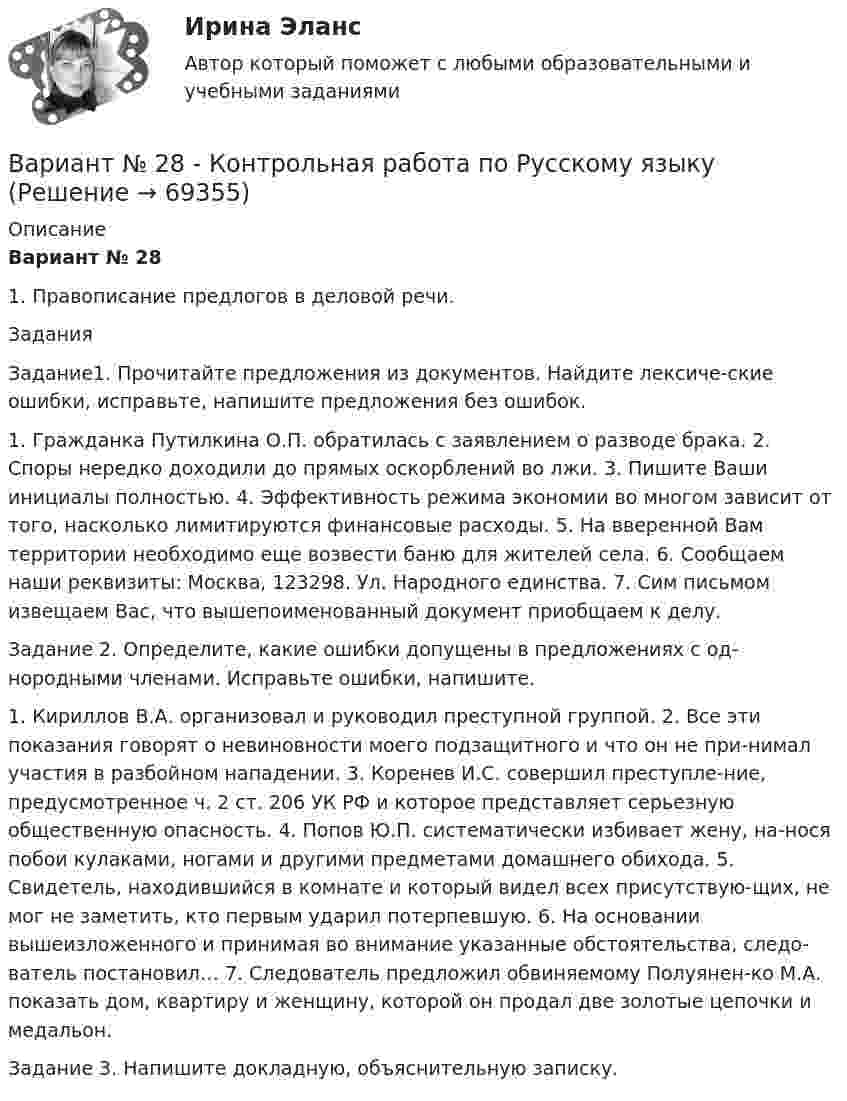     
            Описание
            Вариант № 281. Правописание предлогов в деловой речи.ЗаданияЗадание1. Прочитайте предложения из документов. Найдите лексиче-ские ошибки, исправьте, напишите предложения без ошибок.1. Гражданка Путилкина О.П. обратилась с заявлением о разводе брака. 2. Споры нередко доходили до прямых оскорблений во лжи. 3. Пишите Ваши инициалы полностью. 4. Эффективность режима экономии во многом зависит от того, насколько лимитируются финансовые расходы. 5. На вверенной Вам территории необходимо еще возвести баню для жителей села. 6. Сообщаем наши реквизиты: Москва, 123298. Ул. Народного единства. 7. Сим письмом извещаем Вас, что вышепоименованный документ приобщаем к делу.Задание 2. Определите, какие ошибки допущены в предложениях с од-нородными членами. Исправьте ошибки, напишите.1. Кириллов В.А. организовал и руководил преступной группой. 2. Все эти показания говорят о невиновности моего подзащитного и что он не при-нимал участия в разбойном нападении. 3. Коренев И.С. совершил преступле-ние, предусмотренное ч. 2 ст. 206 УК РФ и которое представляет серьезную общественную опасность. 4. Попов Ю.П. систематически избивает жену, на-нося побои кулаками, ногами и другими предметами домашнего обихода. 5. Свидетель, находившийся в комнате и который видел всех присутствую-щих, не мог не заметить, кто первым ударил потерпевшую. 6. На основании вышеизложенного и принимая во внимание указанные обстоятельства, следо-ватель постановил… 7. Следователь предложил обвиняемому Полуянен-ко М.А. показать дом, квартиру и женщину, которой он продал две золотые цепочки и медальон.Задание 3. Напишите докладную, объяснительную записку.   
            
            
            Вариант №2 (2 задачи) 1) За какое время ракета приобретает первую космическую скорость 7,9 км/с, если она будет двигаться с ускорением 50 м/с2? 2) Точка движется вдоль оси X согласно закону:Вариант № 28 - Контрольная работа по Русскому языкувариант № 2: буквы от Л до С - Контрольная работа по психологии и педагогикеВариант №2  - Контрольная по КРИМИНАЛИСТИКЕВариант №2- Микроэкономика -Практическое задание 1Вариант №2- Микроэкономика -Практическое задание 1-6Вариант №2- Микроэкономика -Практическое задание 1-6ВАРИАНТ № 1 - Контрольная работа по педагогикеВариант № 1 КР  по гражданскому правуВариант №1- Микроэкономика -Практическое задание 1-6Вариант №2Вариант №2Вариант №2Вариант № 2 1. Напишите ответ на тему: Нормативно-правовые акты как источники римского частного права: понятие, виды, характеристика и соотношение между собой на разных этапах развития римского права.