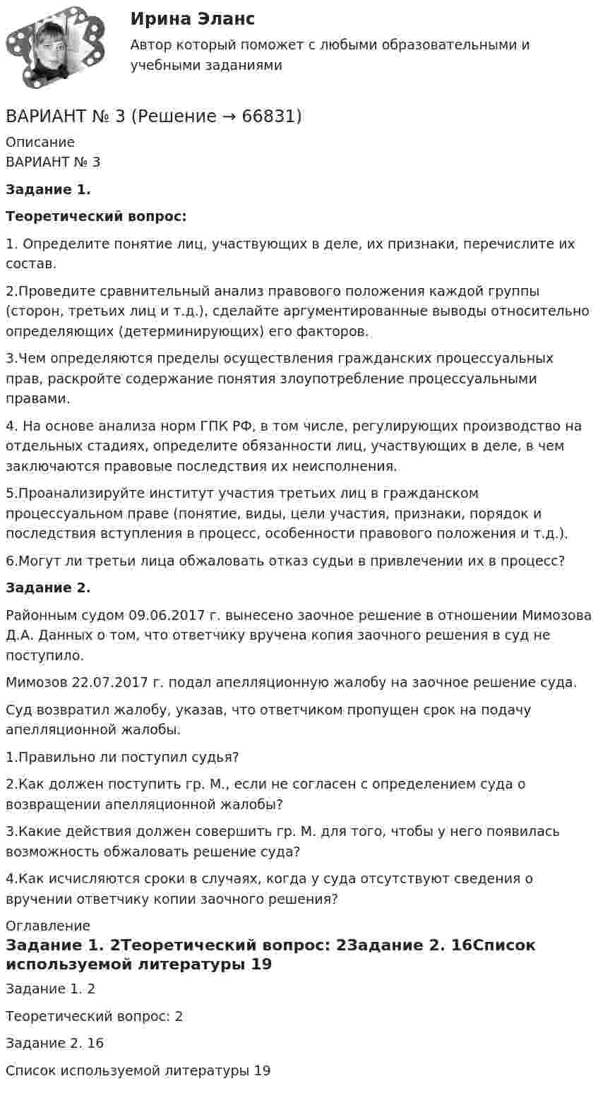      
            Описание
            ВАРИАНТ № 3Задание 1.Теоретический вопрос:1. Определите понятие лиц, участвующих в деле, их признаки, перечислите их состав. 2.Проведите сравнительный анализ правового положения каждой группы (сторон, третьих лиц и т.д.), сделайте аргументированные выводы относительно определяющих (детерминирующих) его факторов. 3.Чем определяются пределы осуществления гражданских процессуальных прав, раскройте содержание понятия злоупотребление процессуальными правами.4. На основе анализа норм ГПК РФ, в том числе, регулирующих производство на отдельных стадиях, определите обязанности лиц, участвующих в деле, в чем заключаются правовые последствия их неисполнения. 5.Проанализируйте институт участия третьих лиц в гражданском процессуальном праве (понятие, виды, цели участия, признаки, порядок и последствия вступления в процесс, особенности правового положения и т.д.). 6.Могут ли третьи лица обжаловать отказ судьи в привлечении их в процесс?Задание 2.Районным судом 09.06.2017 г. вынесено заочное решение в отношении Мимозова Д.А. Данных о том, что ответчику вручена копия заочного решения в суд не поступило.Мимозов 22.07.2017 г. подал апелляционную жалобу на заочное решение суда.Суд возвратил жалобу, указав, что ответчиком пропущен срок на подачу апелляционной жалобы.1.Правильно ли поступил судья?2.Как должен поступить гр. М., если не согласен с определением суда о возвращении апелляционной жалобы?3.Какие действия должен совершить гр. М. для того, чтобы у него появилась возможность обжаловать решение суда?4.Как исчисляются сроки в случаях, когда у суда отсутствуют сведения о вручении ответчику копии заочного решения? 
            Оглавление
            Задание 1.	2Теоретический вопрос:	2Задание 2.	16Список используемой литературы	19  
            
            
            Вариант № 3ВАРИАНТ № 3Вариант №35 Диагностика и анализ финансово-хозяйственной деятельности предприятияВариант №38 Финансы и кредит ВАРИАНТ №3. Анализ прибыли и рентабельности  организации организация №2 (НПО ЭЛСИБ) - Расчетно-графическая работа по фин анализуВариант № 3 Гражданин Петров, 1998 года рождения, обратился в паспортный стол ООО «ЖЭУ-10» Центрального района г. Новосибирска с заявлением о снятии его с регистрационного учета по месту жительства в связи с переездом из г. Новосибирска в г. Краснодар на постоянное место жительства.ВАРИАНТ № 3  - Гражданское право (общая часть)Вариант №2- Микроэкономика -Практическое задание 2Вариант №2- Микроэкономика -Практическое задание 3Вариант №2- Микроэкономика -Практическое задание 4Вариант №2- Микроэкономика -Практическое задание 5Вариант №2- Микроэкономика -Практическое задание 6ВАРИАНТ № 2 на тему «Краткая история налогообложения в России. Налог на доходы физических лиц: налоговые вычеты.Вариант №2 на тему  «Особенности подбора менеджеров в условиях России».