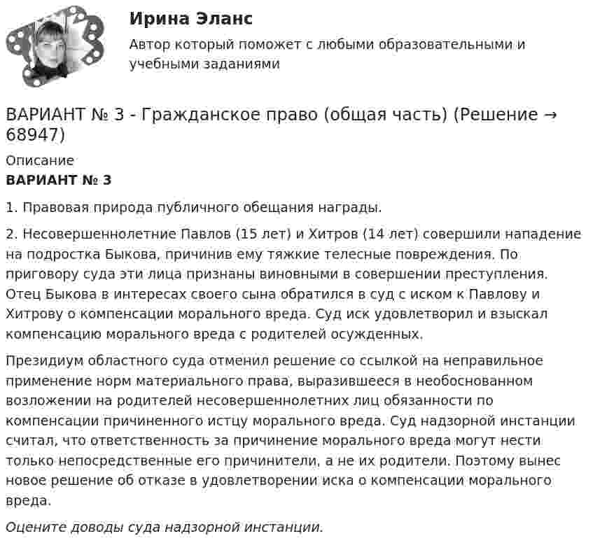      
            Описание
            ВАРИАНТ № 3  	1. Правовая природа публичного обещания награды.	2. Несовершеннолетние Павлов (15 лет) и Xитров (14 лет) совершили нападение на подростка Быкова, причинив ему тяжкие телесные повреждения. По приговору суда эти лица признаны виновными в совершении преступления. Отец Быкова в интересах своего сына обратился в суд с иском к Павлову и Xитрову о компенсации морального вреда. Суд иск удовлетворил и взыскал компенсацию морального вреда с родителей осужденных.	Президиум областного суда отменил решение со ссылкой на неправильное применение норм материального права, выразившееся в необоснованном возложении на родителей несовершеннолетних лиц обязанности по компенсации причиненного истцу морального вреда. Суд надзорной инстанции считал, что ответственность за причинение морального вреда могут нести только непосредственные его причинители, а не их родители. Поэтому вынес новое решение об отказе в удовлетворении иска о компенсации морального вреда. Оцените доводы суда надзорной инстанции.    
            
            
            ВАРИАНТ № 3  - Гражданское право (общая часть)ВАРИАНТ № 3 - Гражданское право (общая часть)Вариант №3 - Задача № 5 	На основе условных данных таблицы 31, для выполнения контрольных задания оценить взаимосвязь между признаками x и yграфическим методом и с помощью парного линейного коэффициента корреляцииВариант №3 Используя изложенную ниже информацию, составьте Отчет о финансовом положении и Отчет о совокупном доходеВариант № 3 История органов внутренних делВАРИАНТ №3 - КР ПО ЮРИСПРУДЕНЦИИВариант №3- Микроэкономика -Практическое задание 1-6Вариант №2 на тему  «Особенности подбора менеджеров в условиях России».Вариант №2 «Организационный план в структуре бизнес - проекта»Вариант № 3ВАРИАНТ № 3Вариант №35 Диагностика и анализ финансово-хозяйственной деятельности предприятияВариант №38 Финансы и кредит ВАРИАНТ №3. Анализ прибыли и рентабельности  организации организация №2 (НПО ЭЛСИБ) - Расчетно-графическая работа по фин анализу